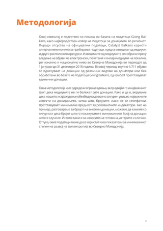 3
Методологија
Овој извештај е подготвен со помош на базата на податоци Giving Bal-
kans, како најверодостоен извор на податоци за донациите во регионот.
Поради отсуство на официјални податоци, Catalyst Balkans користи
алтернативниначинизаприбирањеподатоци,предсеизвештаиодмедиуми
и други расположиви ресурси. Извештаите од медиумите се собрани преку
следењенаобјавинаелектронски,печатениионлајнмедиуминалокално,
регионално и национално ниво во Северна Македонија во периодот од
1 јануари до 31 декември 2018 година. Во овој период, вкупно 4.711 објави
се однесуваат на донации од различни видови на донатори кои беа
обработени во базата на податоци Giving Balkans, од кои 581 претставуваат
единечни донации.
Овааметодологијаимаодредениограничувања,вклучувајќигоинајважниот
факт дека медиумите не ги бележат сите донации. Како и да е, веруваме
деканашетоистражувањеобезбедувадоволносигуренувидвонајважните
аспекти на донирањето, затоа што, бројките, иако не се сеопфатни,
претставуваат минимална вредност за релевантните индикатори. Ако на
пример, разговараме за бројот на внесени донации, можеме да кажеме со
сигурност дека бројот што го покажуваме е минималниот број на донации
што се случиле. Истото важи и за износите на готовина, актерите и слично.
Оттука,овиеподатоциможедасекористаткакопоказателизаминималниот
степен на развој на филантропија во Северна Македонија.
 