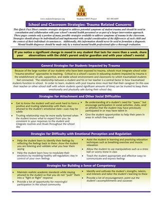 School and Classroom Strategies: Trauma Related Concerns
If you notice a significant change in mood in any student that lasts for more than a week, share
your observations with the child’s parent and/or guardian and with your school’s mental
www.studentsfirstproject.org Students FIRST Project 802 488-6689
This Quick Fact Sheet contains strategies designed to address potential symptoms of student trauma and should be used in
consultation and collaboration with your school’s mental health personnel or as part of a larger intervention approach.
These pages contain only a portion of many possible strategies available to address symptoms of trauma in the classroom.
Strategies should always be individualized and implemented with careful consideration of the differences of each child and
the context of their individual circumstances. Additionally, this information should never be used to formulate a diagnosis.
Mental health diagnoses should be made only by a trained mental health professional after a thorough evaluation.
Because of the large number of our students who have been exposed to trauma, schools must integrate school wide
“trauma-sensitive” approaches to teaching. Critical to a school’s success in educating students impacted by trauma is
the establishment of safe, supportive, and stable school environments and classrooms to which traumatized students
feel connected. The relationship between a student and his or her teacher is a central factor in how traumatized
students function in school. In order to learn, students with post trauma stress must feel that their caregiver (in this case
their teacher or other school staff with whom students spend significant amounts of time) can be trusted to keep them
emotionally and physically safe during their school day.
General Strategies for Students Impacted by Trauma
Strategies for Attachment and Other Social Difficulties
• Get to know the student well and work hard to form a
positive and trusting relationship with them; stay
attuned to the student’s emotional state—cues may be
subtle
• Trusting relationship may be more easily formed when
the student knows what to expect from you; be
consistent in your responses to the student and
integrate routines and rituals throughout the school
day
• Be understanding of a student’s need for “space,” but
encourage participation in social activities, clubs, and/
or athletics that the student may have previously
participated in or may have talent in
• Give the student opportunities to help their peers in
areas in which they excel
Strategies for Difficulty with Emotional Perception and Regulation
• Help the student learn to identify their feelings by
reflecting the feelings back to them; show the student
you are listening and validate what you hear them
saying
• Help the student learn how to modulate their
emotions by modeling healthy self-regulation; stay in
control of your own feelings
• Assist the student in learning and practicing relaxation
techniques such as breathing exercises and muscle
relaxation
• Allow the student to use manipulatives such as a stress
ball or worry stone in class
• Teach the student appropriate and effective ways to
communicate and express feelings
Strategies for Building a Sense of Competency
• Maintain realistic academic standards while staying
attuned to the student so that you do not “push” them
into a “fight or flight” response
• Provide a lot of opportunity for meaningful
participation in the school community
• Identify and cultivate the student’s strengths, talents,
and interests and tailor the student’s learning to these
• Provide a lot of encouragement; point out the
student’s accomplishments and successes
 