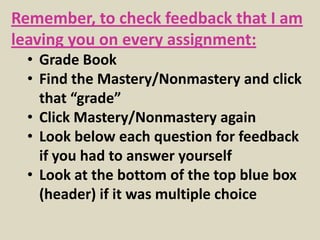 Remember, to check feedback that I am
leaving you on every assignment:
  • Grade Book
  • Find the Mastery/Nonmastery and click
    that “grade”
  • Click Mastery/Nonmastery again
  • Look below each question for feedback
    if you had to answer yourself
  • Look at the bottom of the top blue box
    (header) if it was multiple choice
 