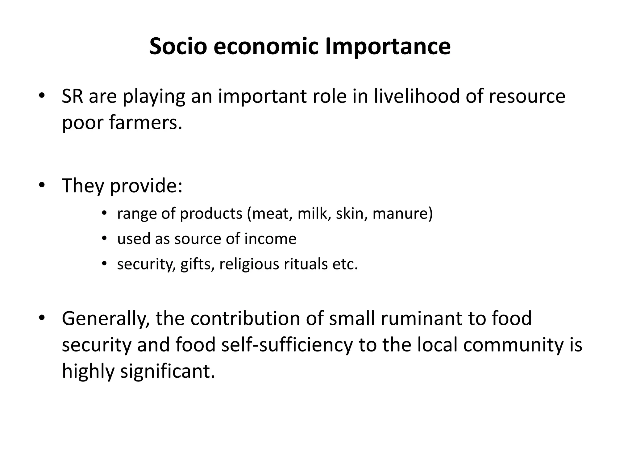 Socio economic Importance
• SR are playing an important role in livelihood of resource
  poor farmers.

• They provide:
       • range of products (meat, milk, skin, manure)
       • used as source of income
       • security, gifts, religious rituals etc.


• Generally, the contribution of small ruminant to food
  security and food self-sufficiency to the local community is
  highly significant.
 