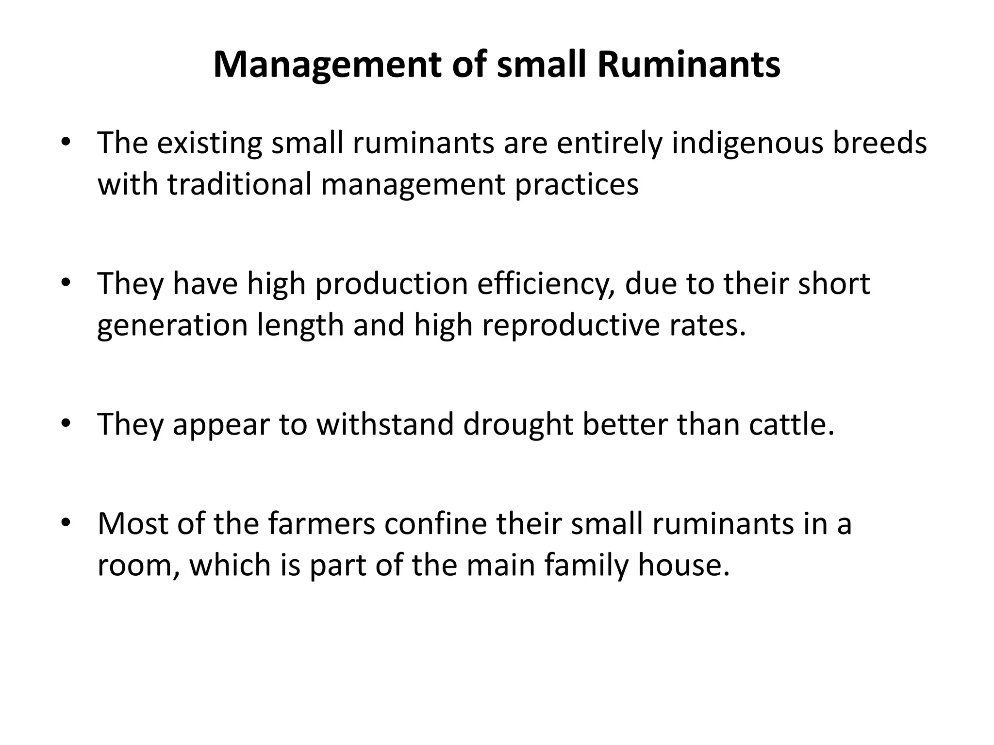 Management of small Ruminants
• The existing small ruminants are entirely indigenous breeds
  with traditional management practices

• They have high production efficiency, due to their short
  generation length and high reproductive rates.

• They appear to withstand drought better than cattle.

• Most of the farmers confine their small ruminants in a
  room, which is part of the main family house.
 