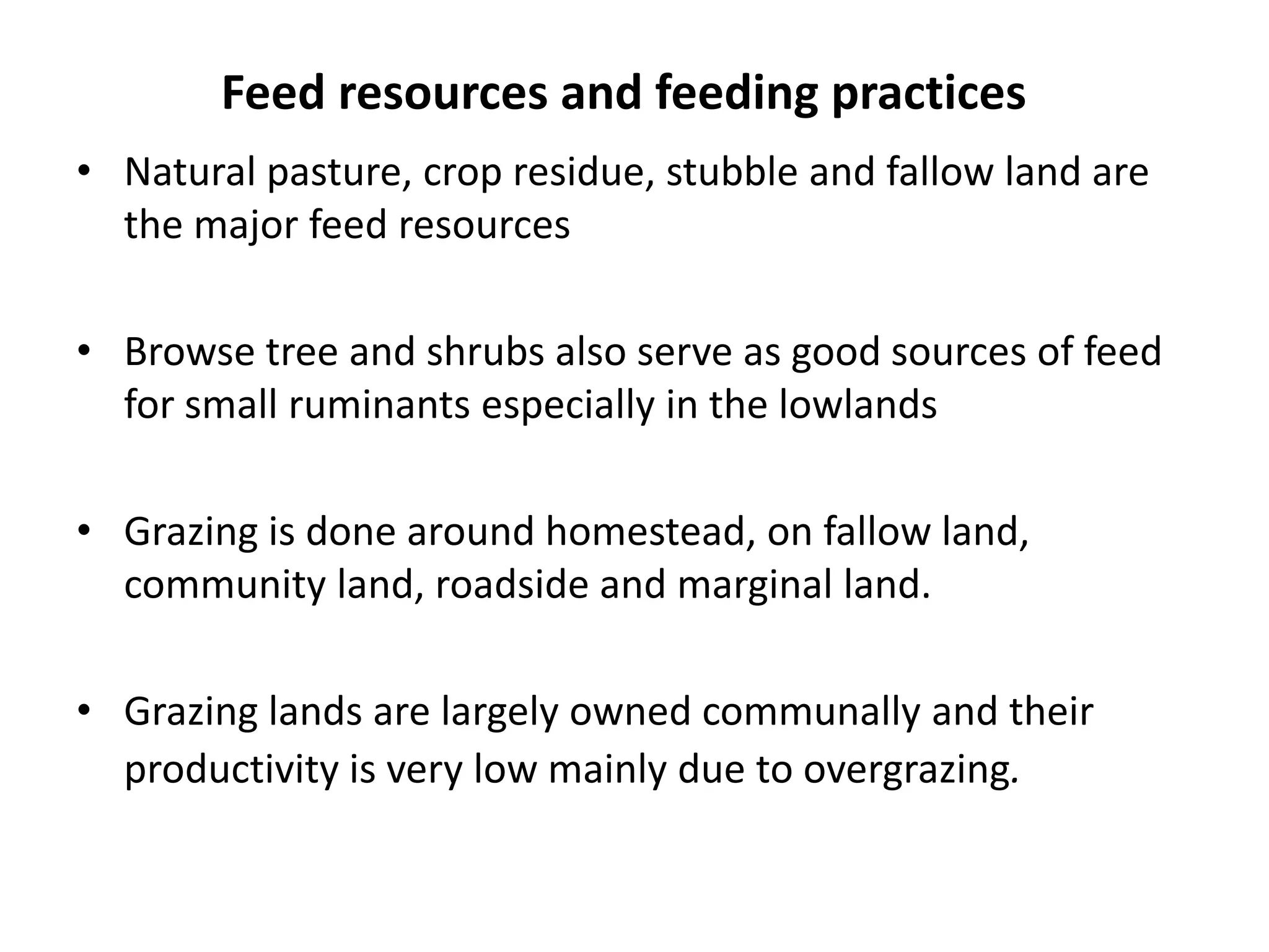 Feed resources and feeding practices
• Natural pasture, crop residue, stubble and fallow land are
  the major feed resources

• Browse tree and shrubs also serve as good sources of feed
  for small ruminants especially in the lowlands

• Grazing is done around homestead, on fallow land,
  community land, roadside and marginal land.

• Grazing lands are largely owned communally and their
  productivity is very low mainly due to overgrazing.
 