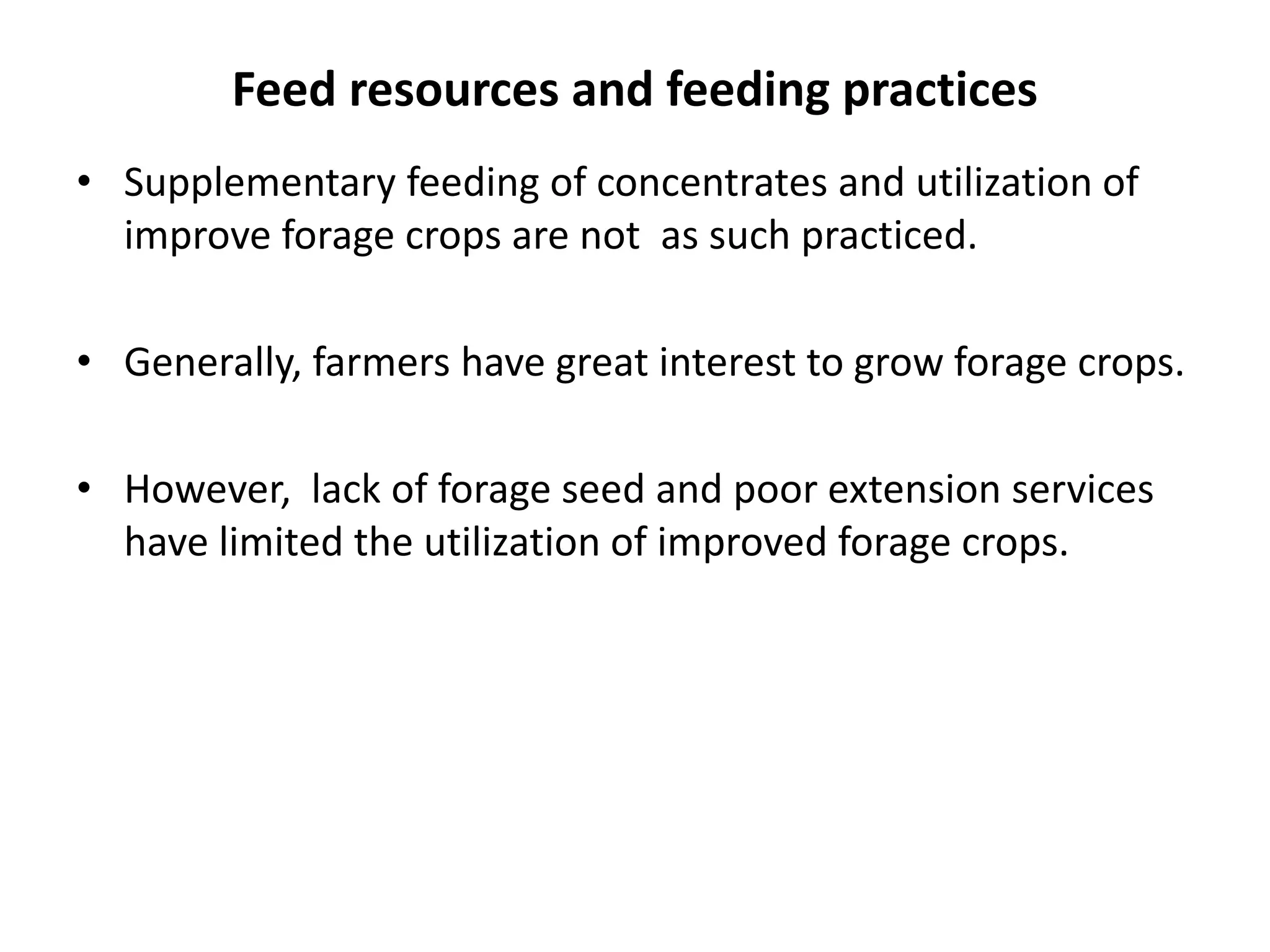 Feed resources and feeding practices
• Supplementary feeding of concentrates and utilization of
  improve forage crops are not as such practiced.

• Generally, farmers have great interest to grow forage crops.

• However, lack of forage seed and poor extension services
  have limited the utilization of improved forage crops.
 