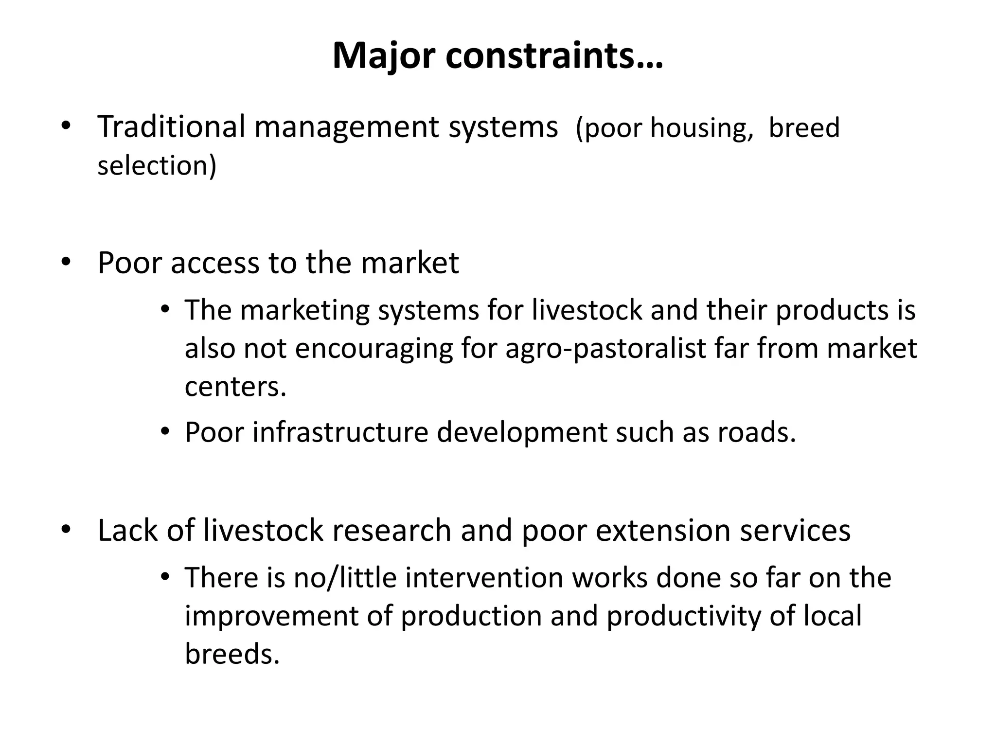 Major constraints…
• Traditional management systems (poor housing, breed
  selection)


• Poor access to the market
       • The marketing systems for livestock and their products is
         also not encouraging for agro-pastoralist far from market
         centers.
       • Poor infrastructure development such as roads.


• Lack of livestock research and poor extension services
       • There is no/little intervention works done so far on the
         improvement of production and productivity of local
         breeds.
 
