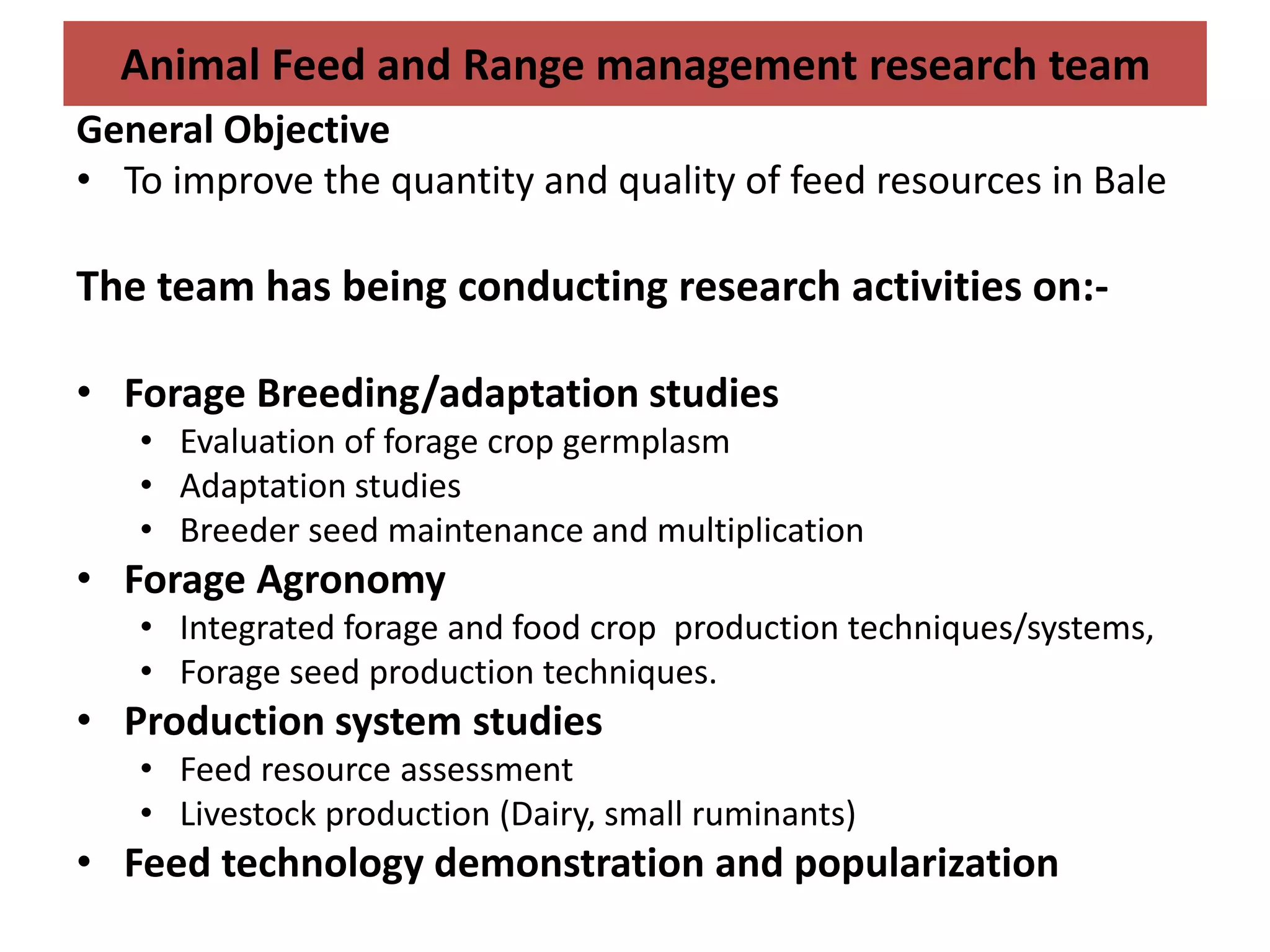 Animal Feed and Range management research team
General Objective
• To improve the quantity and quality of feed resources in Bale

The team has being conducting research activities on:-

• Forage Breeding/adaptation studies
   • Evaluation of forage crop germplasm
   • Adaptation studies
   • Breeder seed maintenance and multiplication
• Forage Agronomy
   • Integrated forage and food crop production techniques/systems,
   • Forage seed production techniques.
• Production system studies
   • Feed resource assessment
   • Livestock production (Dairy, small ruminants)
• Feed technology demonstration and popularization
 