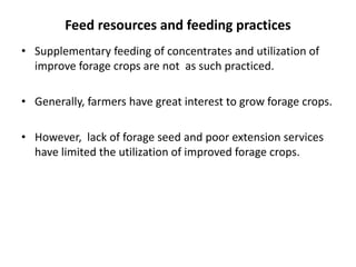 Feed resources and feeding practices
• Supplementary feeding of concentrates and utilization of
  improve forage crops are not as such practiced.

• Generally, farmers have great interest to grow forage crops.

• However, lack of forage seed and poor extension services
  have limited the utilization of improved forage crops.
 