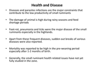 Health and Disease
• Diseases and parasites infections are the major constraints that
  contribute to the low productivity of small ruminants

• The damage of animal is high during rainy seasons and feed
  shortage periods

• Foot-rot, pneumonia and ticks were the major disease of the small
  ruminants especially in the highlands.

• Apart from these frequent diseases, sudden out breaks of various
  diseases were also reported.

• Mortality was reported to be high in the pre-weaning period
  especially after 1-2 months of birth.

• Generally, the small ruminant health related issues have not yet
  fully studied in the zone.
 