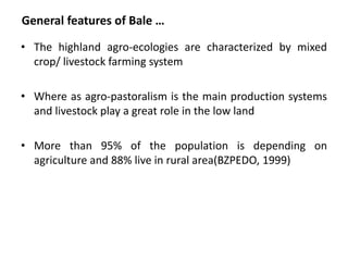 General features of Bale …

• The highland agro-ecologies are characterized by mixed
  crop/ livestock farming system

• Where as agro-pastoralism is the main production systems
  and livestock play a great role in the low land

• More than 95% of the population is depending on
  agriculture and 88% live in rural area(BZPEDO, 1999)
 