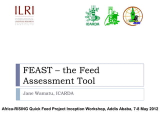 FEAST – the Feed
          Assessment Tool
          Jane Wamatu, ICARDA


Africa-RISING Quick Feed Project Inception Workshop, Addis Ababa, 7-8 May 2012
 