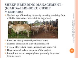 SHEEP BREEDING MANAGEMENT –
(ICARDA-ILRI-BOKU CBSBP
MEMBERS)




                                                                         05/07/12
   No shortage of breeding rams – by creating revolving fund
    with the seed money provided by the project




                                                                Workshop_07-08 May 2012
                                                                USAID Quick Feed Project_Inception
   Ewes are mostly served by selected rams
   Number of marketed lambs has increased
   System of breeding rams exchange has improved
   Huge demand to be a member of the project                   18
   Record and record keeping have gradually improved
    (enumerators)
 