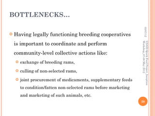 BOTTLENECKS…




                                                                          05/07/12
   Having legally functioning breeding cooperatives
    is important to coordinate and perform




                                                                 Workshop_07-08 May 2012
                                                                 USAID Quick Feed Project_Inception
    community-level collective actions like:
       exchange of breeding rams,
       culling of non-selected rams,
       joint procurement of medicaments, supplementary feeds
        to condition/fatten non-selected rams before marketing
        and marketing of such animals, etc.
                                                                 20
 