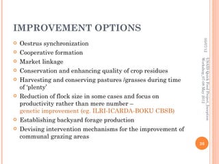 IMPROVEMENT OPTIONS




                                                                       05/07/12
   Oestrus synchronization
   Cooperative formation




                                                              Workshop_07-08 May 2012
                                                              USAID Quick Feed Project_Inception
   Market linkage
   Conservation and enhancing quality of crop residues
   Harvesting and conserving pastures /grasses during time
    of ‘plenty’
   Reduction of flock size in some cases and focus on
    productivity rather than mere number –
    genetic improvement (eg. ILRI-ICARDA-BOKU CBSB)
   Establishing backyard forage production
   Devising intervention mechanisms for the improvement of
    communal grazing areas
                                                              26
 