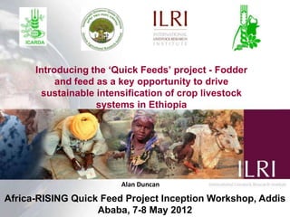 Introducing the ‘Quick Feeds’ project - Fodder
           and feed as a key opportunity to drive
       sustainable intensification of crop livestock
                    systems in Ethiopia




                        Alan Duncan

Africa-RISING Quick Feed Project Inception Workshop, Addis
                   Ababa, 7-8 May 2012
 