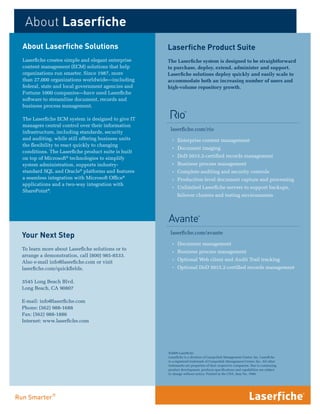 About Laserfiche
About Laserfiche Solutions                          Laserfiche Product Suite
Laserfiche creates simple and elegant enterprise    The Laserfiche system is designed to be straightforward
content management (ECM) solutions that help        to purchase, deploy, extend, administer and support.
organizations run smarter. Since 1987, more         Laserfiche solutions deploy quickly and easily scale to
than 27,000 organizations worldwide—including       accommodate both an increasing number of users and
federal, state and local government agencies and    high-volume repository growth.
Fortune 1000 companies—have used Laserfiche
software to streamline document, records and
business process management.

The Laserfiche ECM system is designed to give IT
managers central control over their information
                                                     laserfiche.com/rio
infrastructure, including standards, security
and auditing, while still offering business units     Ì Enterprise content management
the flexibility to react quickly to changing
                                                      Ì Document imaging
conditions. The Laserfiche product suite is built
on top of Microsoft® technologies to simplify         Ì DoD 5015.2-certified records management
system administration, supports industry-             Ì Business process management
standard SQL and Oracle® platforms and features       Ì Complete auditing and security controls
a seamless integration with Microsoft Office®         Ì Production-level document capture and processing
applications and a two-way integration with
                                                      Ì Unlimited Laserfiche servers to support backups,
SharePoint®.
                                                         failover clusters and testing environments




                                                     laserfiche.com/avante
Your Next Step
                                                      Ì Document management
To learn more about Laserfiche solutions or to
                                                      Ì Business process management
arrange a demonstration, call (800) 985-8533.
                                                      Ì Optional Web client and Audit Trail tracking
Also e-mail info@laserfiche.com or visit
laserfiche.com/quickfields.                           Ì Optional DoD 5015.2-certified records management

3545 Long Beach Blvd.
Long Beach, CA 90807

E-mail: info@laserfiche.com
Phone: (562) 988-1688
Fax: (562) 988-1886
Internet: www.laserfiche.com




                                                    ©2009 Laserfiche
                                                    Laserfiche is a division of Compulink Management Center, Inc. Laserfiche
                                                    is a registered trademark of Compulink Management Center, Inc. All other
                                                    trademarks are properties of their respective companies. Due to continuing
                                                    product development, products specifications and capabilities are subject
                                                    to change without notice. Printed in the USA. Item No. 7609.
 