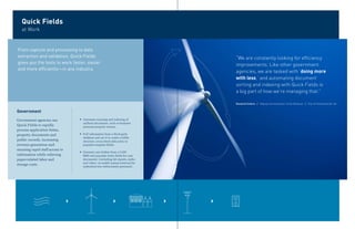 Quick Fields
   at Work


From capture and processing to data
extraction and validation, Quick Fields                                        “We are constantly looking for efficiency
gives you the tools to work faster, easier                                     improvements. Like other government
and more efficiently—in any industry.
                                                                               agencies, we are tasked with ‘doing more
                                                                               with less,’ and automating document
                                                                               sorting and indexing with Quick Fields is
                                                                               a big part of how we’re managing that.”

                                                                               Rosalind Collins / Deputy Commissioner of the Revenue / City of Charlottesville, VA


Government
Government agencies use          ` Automate scanning and indexing of
                                   uniform documents, such as business
Quick Fields to rapidly            personal property returns.
process application forms,
property documents and           ` Pull information from a third-party
                                   database and use it to create a folder
public records, increasing         structure, cross-check data entry or
revenue generation and             populate template fields.
ensuring rapid staff access to
                                 ` Generate case folders from a CAD/
information while relieving        RMS and populate index fields for case
paper-related labor and            documents—including lab reports, audio
                                   and video—to enable instant retrieval for
storage costs.
                                   authorized law enforcement personnel.
 