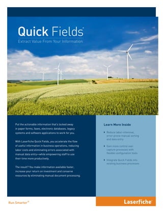 Quick Fields
                                                         ®




  Extract Value From Your Information




Put the actionable information that’s locked away            Learn More Inside
in paper forms, faxes, electronic databases, legacy
systems and software applications to work for you.           ` Reduce labor-intensive,
                                                               error-prone manual sorting
                                                               and data entry
With Laserfiche Quick Fields, you accelerate the flow
of useful information in business operations, reducing       ` Gain more control over
labor costs and eliminating errors associated with             capture processes with
manual data entry—while empowering staff to use                flexible configuration tools

their time more productively.
                                                             ` Integrate Quick Fields into
                                                               existing business processes
The result? You make information available faster,
increase your return on investment and conserve
resources by eliminating manual document processing.
 