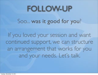 FOLLOW-UP
                             Soo... was it good for you?

         If you loved your session and want
        continued support, we can structure
         an arrangement that works for you
              and your needs. Let’s talk.

Tuesday, November 15, 2011
 