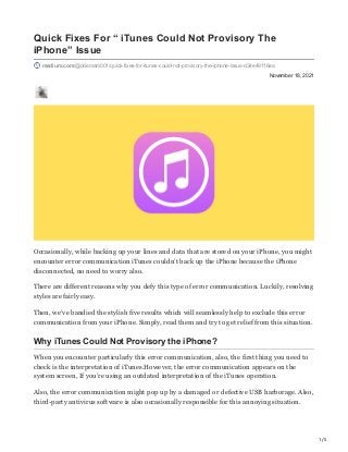 1/5
November 18, 2021
Quick Fixes For “ iTunes Could Not Provisory The
iPhone” Issue
medium.com/@odemam001/quick-fixes-for-itunes-could-not-provisory-the-iphone-issue-d34e49116ea
Occasionally, while backing up your lines and data that are stored on your iPhone, you might
encounter error communication iTunes couldn’t back up the iPhone because the iPhone
disconnected, no need to worry also.
There are different reasons why you defy this type of error communication. Luckily, resolving
styles are fairly easy.
Then, we’ve bandied the stylish five results which will seamlessly help to exclude this error
communication from your iPhone. Simply, read them and try to get relief from this situation.
Why iTunes Could Not Provisory the iPhone?
When you encounter particularly this error communication, also, the first thing you need to
check is the interpretation of iTunes.However, the error communication appears on the
system screen, If you’re using an outdated interpretation of the iTunes operation.
Also, the error communication might pop up by a damaged or defective USB harborage. Also,
third-party antivirus software is also occasionally responsible for this annoying situation.
 