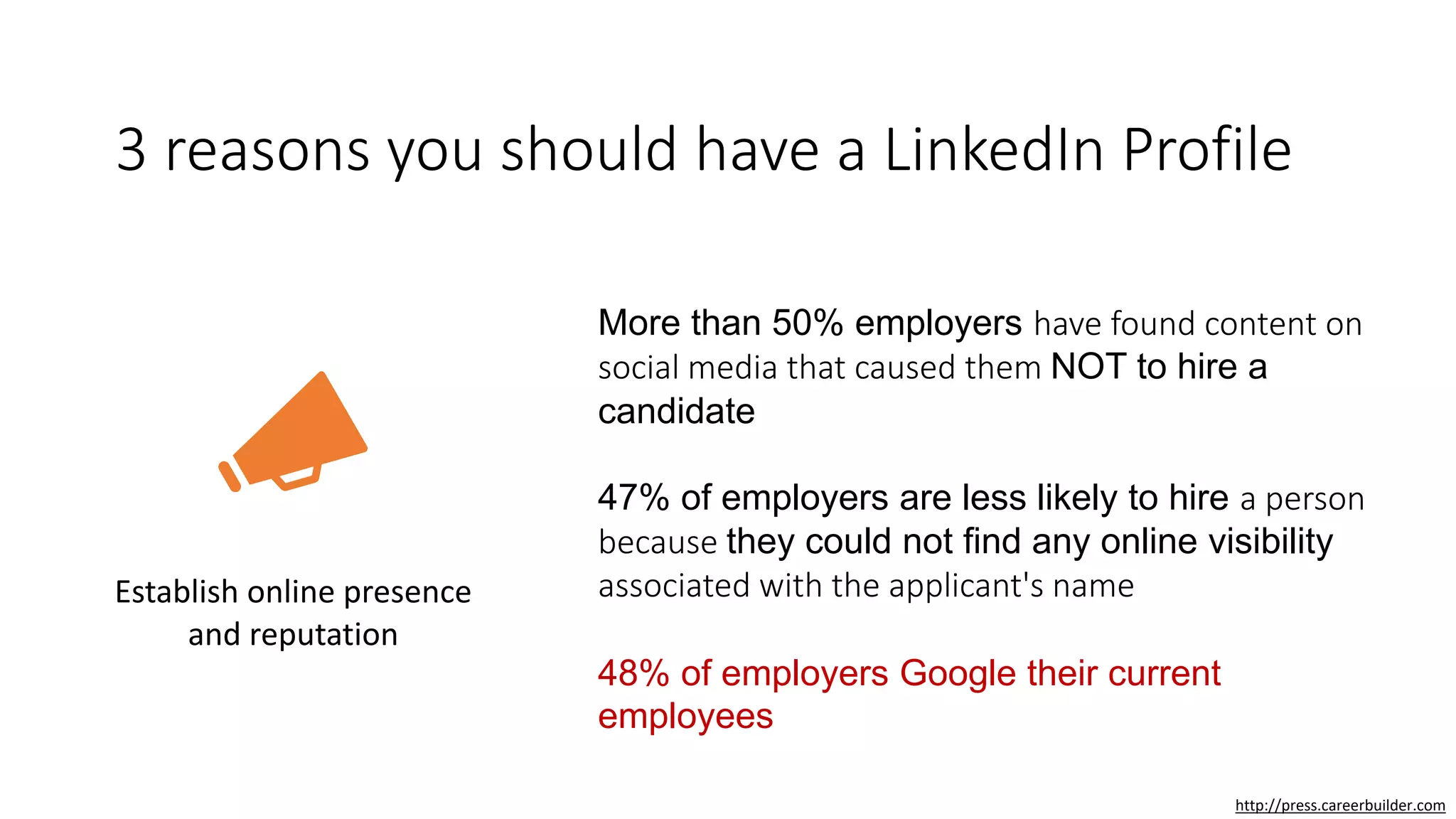 3 reasons you should have a LinkedIn Profile
Establish online presence
and reputation
More than 50% employers have found content on
social media that caused them NOT to hire a
candidate
47% of employers are less likely to hire a person
because they could not find any online visibility
associated with the applicant's name
48% of employers Google their current
employees
http://press.careerbuilder.com
 