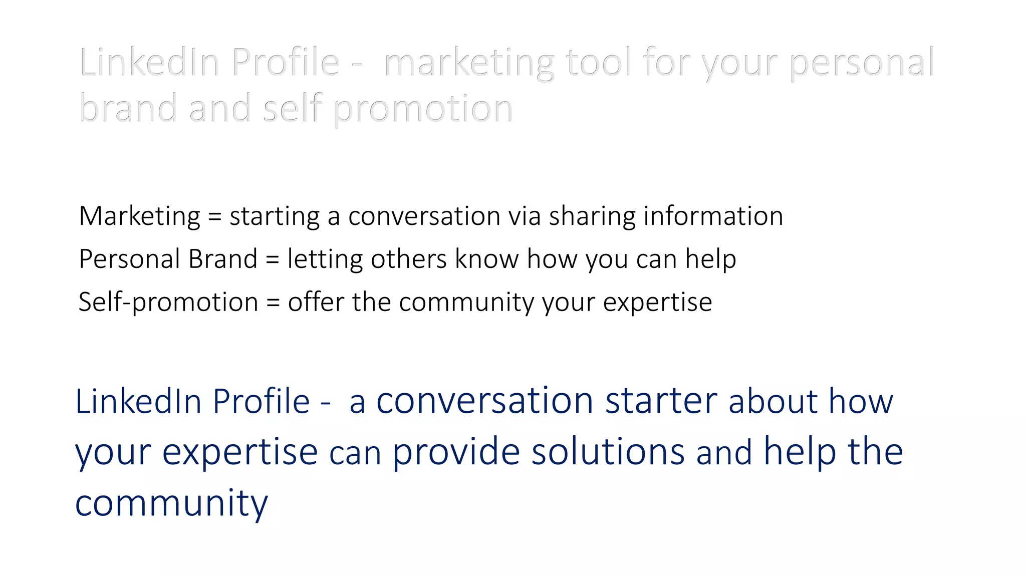 LinkedIn Profile - marketing tool for your personal
brand and self promotion
Marketing = starting a conversation via sharing information
Personal Brand = letting others know how you can help
Self-promotion = offer the community your expertise
LinkedIn Profile - a conversation starter about how
your expertise can provide solutions and help the
community
LinkedIn Profile - marketing tool for your personal
brand and self promotion
 