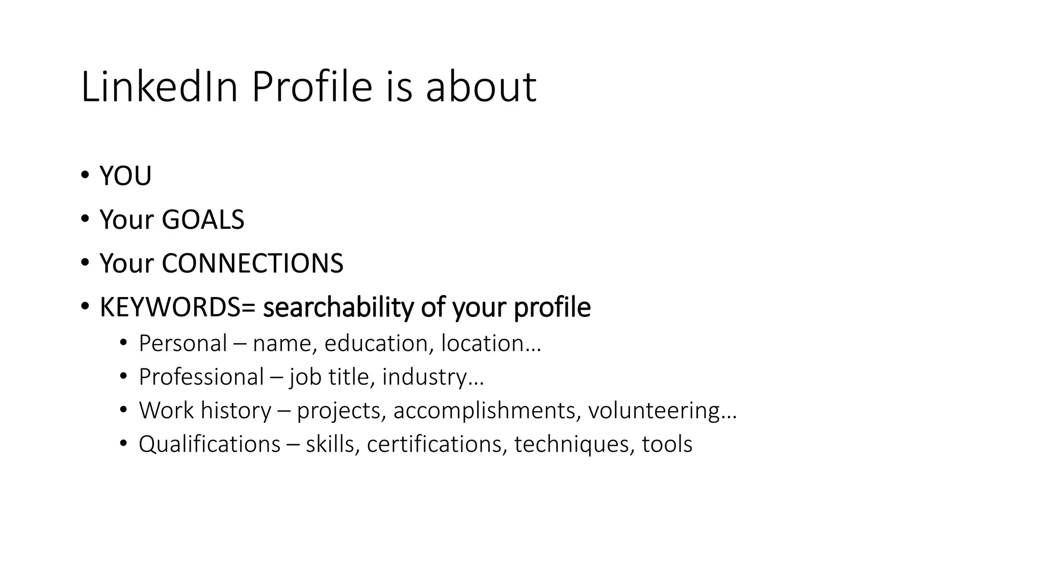 LinkedIn Profile is about
• YOU
• Your GOALS
• Your CONNECTIONS
• KEYWORDS= searchability of your profile
• Personal – name, education, location…
• Professional – job title, industry…
• Work history – projects, accomplishments, volunteering…
• Qualifications – skills, certifications, techniques, tools
 