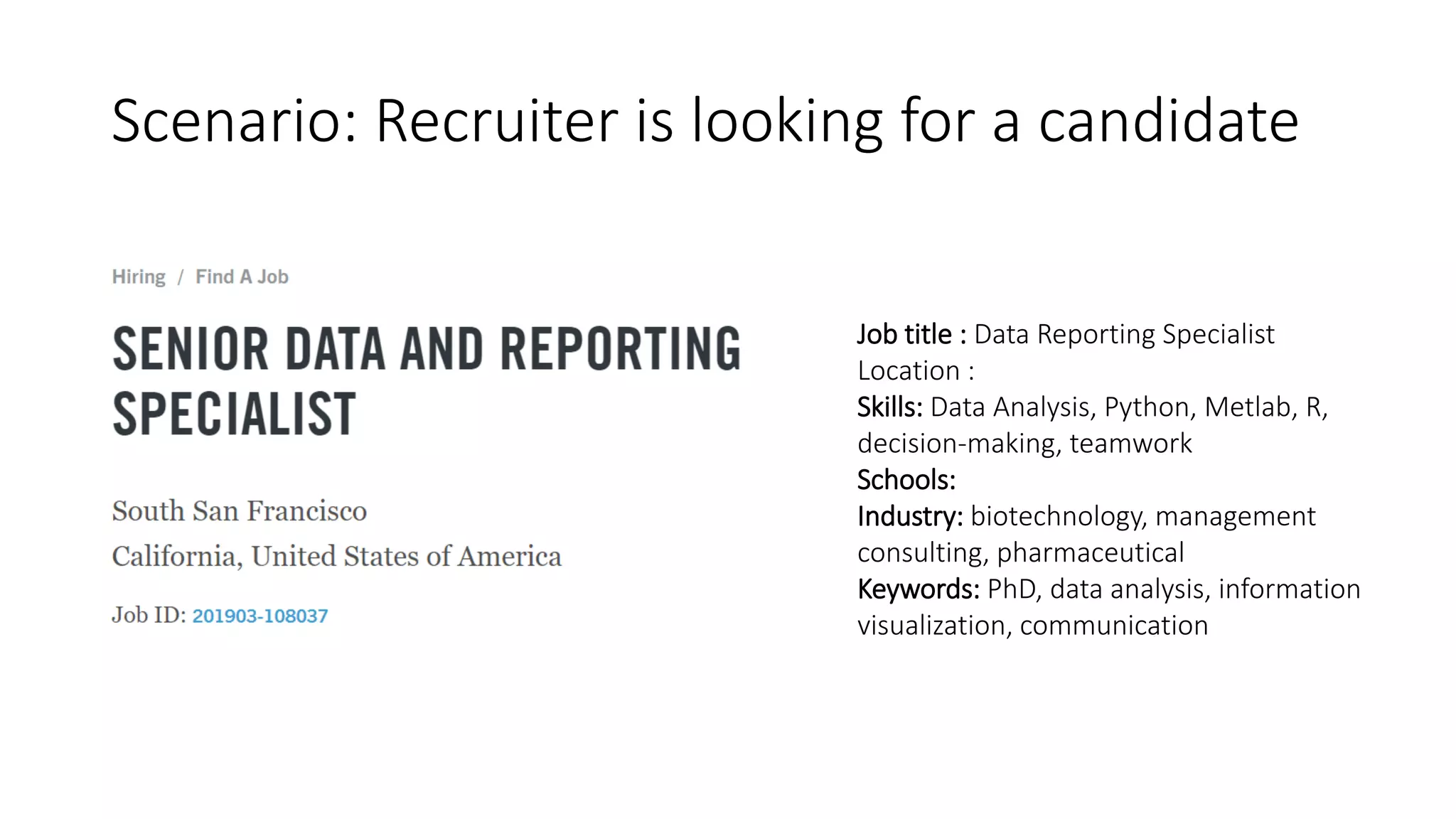 Scenario: Recruiter is looking for a candidate
Job title : Data Reporting Specialist
Location :
Skills: Data Analysis, Python, Metlab, R,
decision-making, teamwork
Schools:
Industry: biotechnology, management
consulting, pharmaceutical
Keywords: PhD, data analysis, information
visualization, communication
 