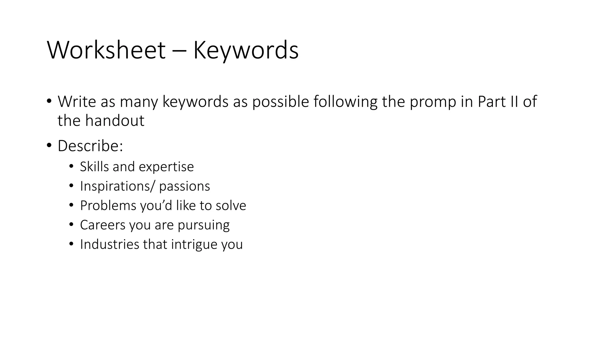Worksheet – Keywords
• Write as many keywords as possible following the promp in Part II of
the handout
• Describe:
• Skills and expertise
• Inspirations/ passions
• Problems you’d like to solve
• Careers you are pursuing
• Industries that intrigue you
 