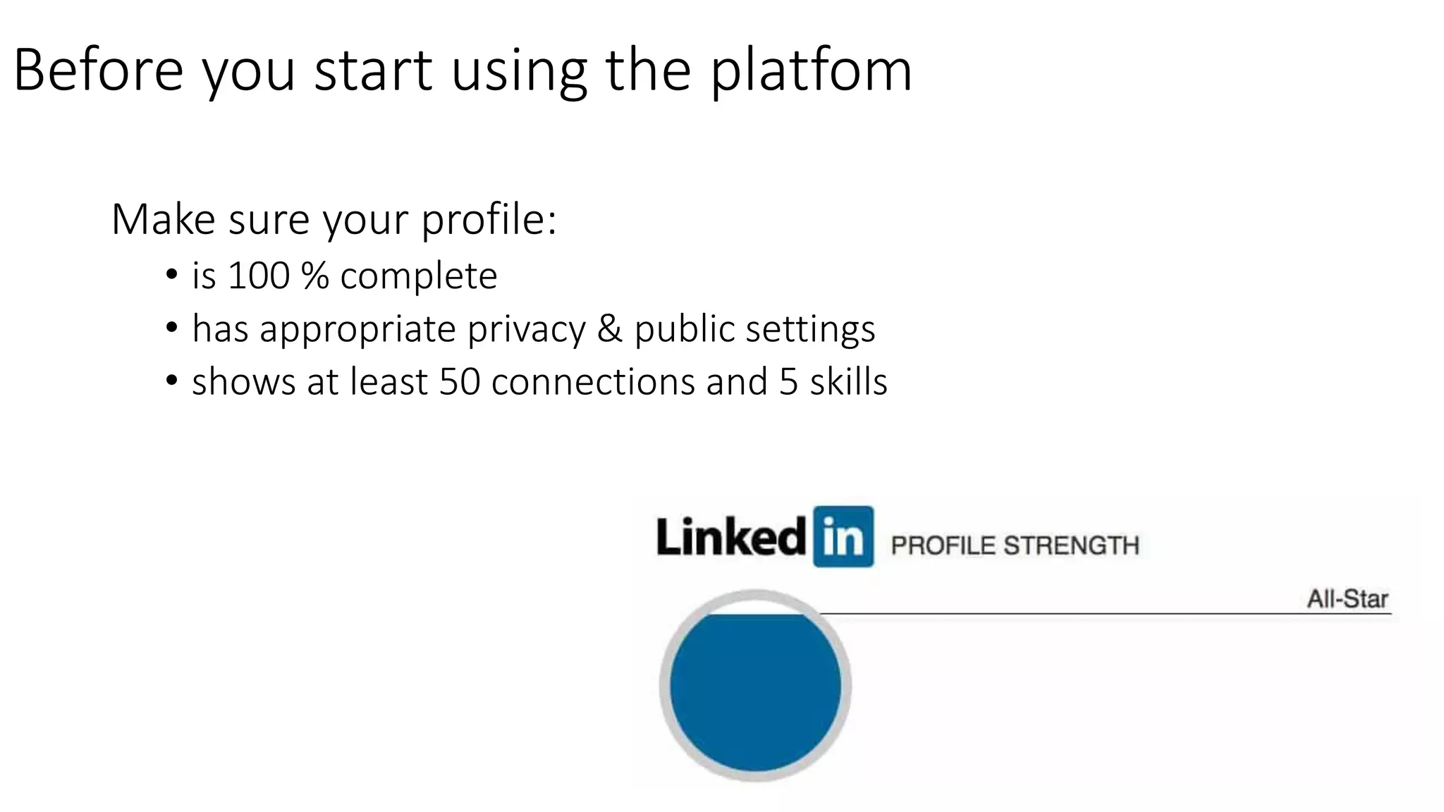 Make sure your profile:
• is 100 % complete
• has appropriate privacy & public settings
• shows at least 50 connections and 5 skills
Before you start using the platfom
 