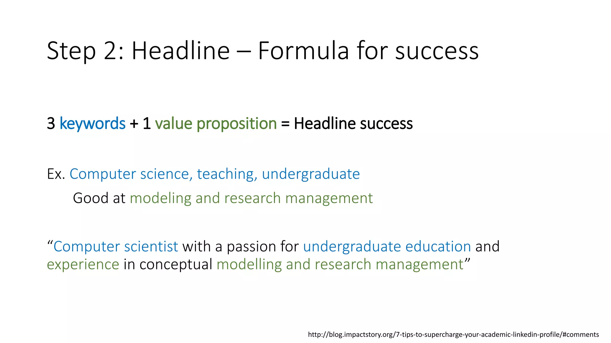 Step 2: Headline – Formula for success
3 keywords + 1 value proposition = Headline success
Ex. Computer science, teaching, undergraduate
Good at modeling and research management
“Computer scientist with a passion for undergraduate education and
experience in conceptual modelling and research management”
http://blog.impactstory.org/7-tips-to-supercharge-your-academic-linkedin-profile/#comments
 