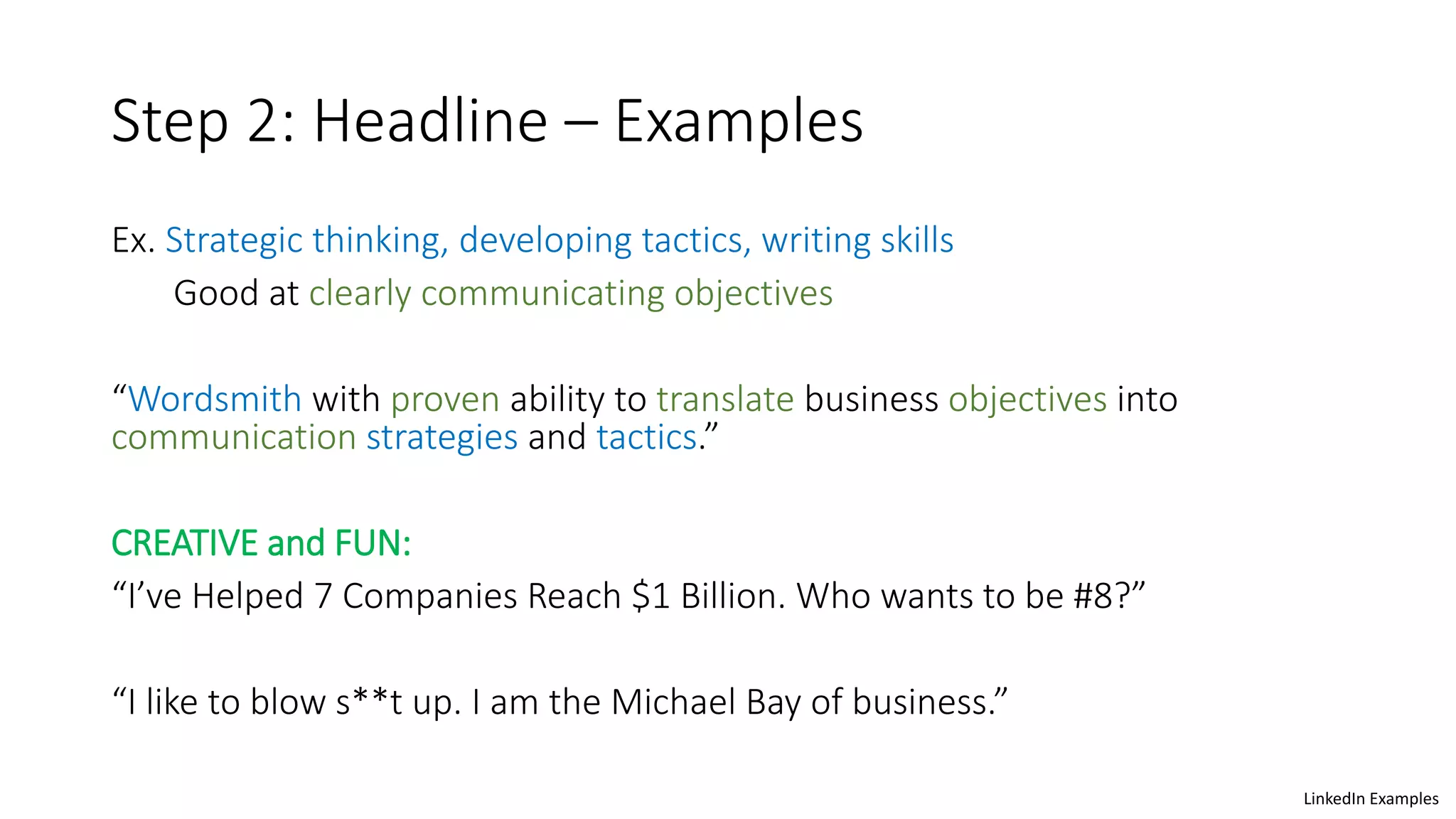 Step 2: Headline – Examples
Ex. Strategic thinking, developing tactics, writing skills
Good at clearly communicating objectives
“Wordsmith with proven ability to translate business objectives into
communication strategies and tactics.”
CREATIVE and FUN:
“I’ve Helped 7 Companies Reach $1 Billion. Who wants to be #8?”
“I like to blow s**t up. I am the Michael Bay of business.”
LinkedIn Examples
 