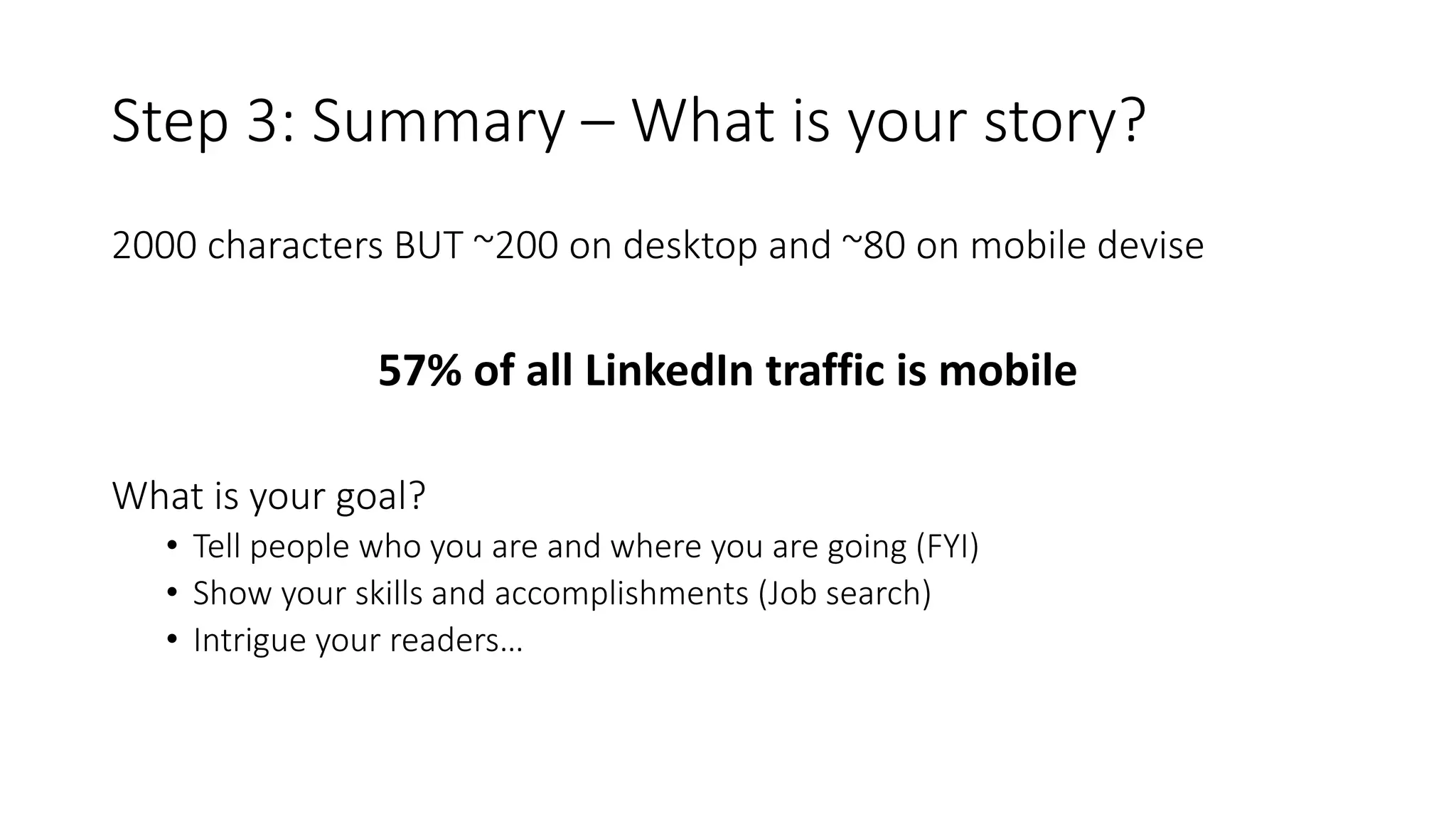 Step 3: Summary – What is your story?
2000 characters BUT ~200 on desktop and ~80 on mobile devise
57% of all LinkedIn traffic is mobile
What is your goal?
• Tell people who you are and where you are going (FYI)
• Show your skills and accomplishments (Job search)
• Intrigue your readers…
 