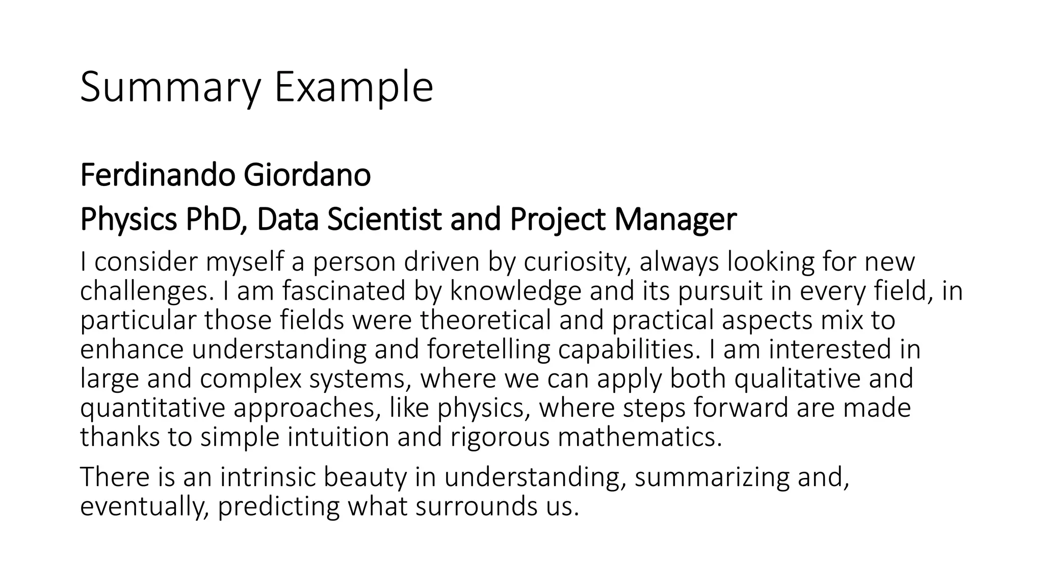 Summary Example
Ferdinando Giordano
Physics PhD, Data Scientist and Project Manager
I consider myself a person driven by curiosity, always looking for new
challenges. I am fascinated by knowledge and its pursuit in every field, in
particular those fields were theoretical and practical aspects mix to
enhance understanding and foretelling capabilities. I am interested in
large and complex systems, where we can apply both qualitative and
quantitative approaches, like physics, where steps forward are made
thanks to simple intuition and rigorous mathematics.
There is an intrinsic beauty in understanding, summarizing and,
eventually, predicting what surrounds us.
 