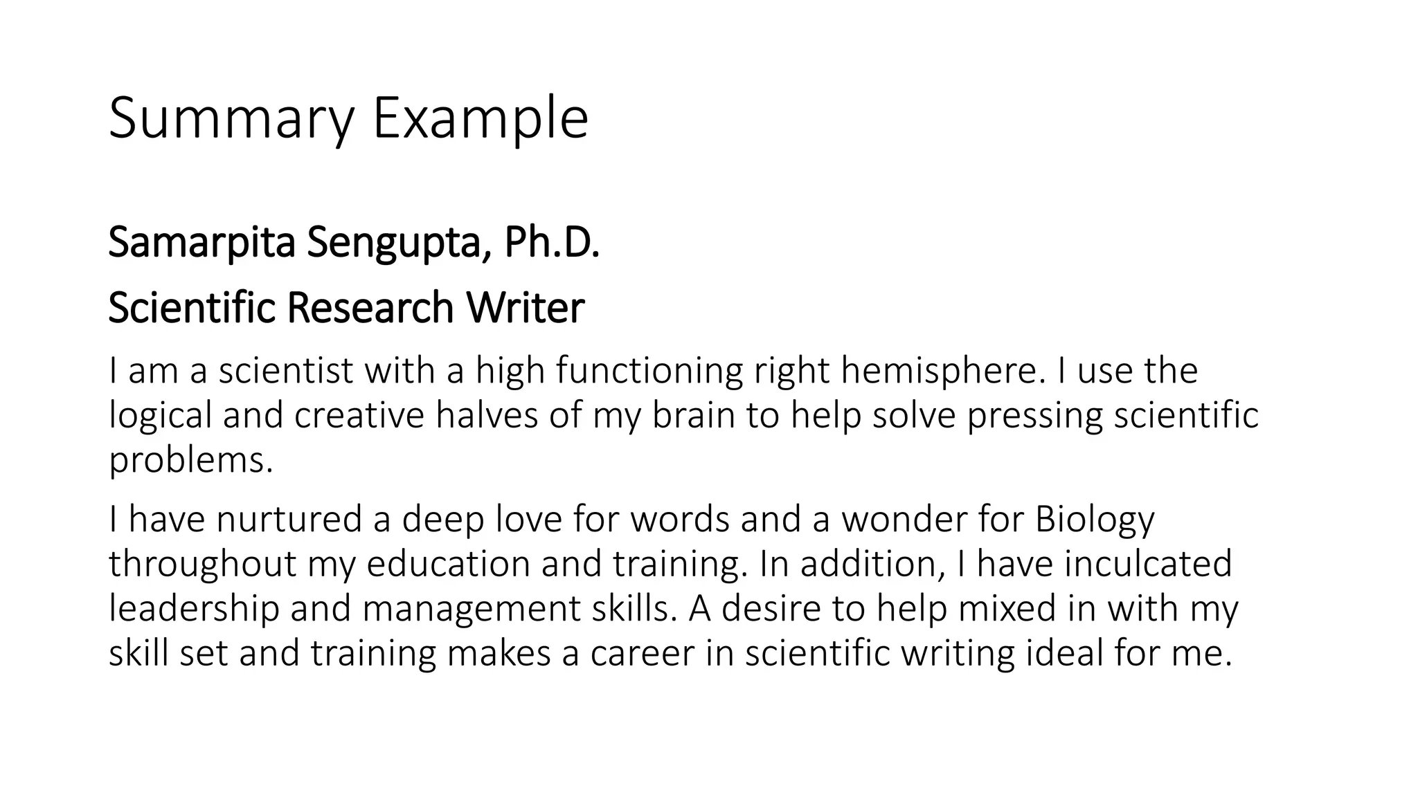 Summary Example
Samarpita Sengupta, Ph.D.
Scientific Research Writer
I am a scientist with a high functioning right hemisphere. I use the
logical and creative halves of my brain to help solve pressing scientific
problems.
I have nurtured a deep love for words and a wonder for Biology
throughout my education and training. In addition, I have inculcated
leadership and management skills. A desire to help mixed in with my
skill set and training makes a career in scientific writing ideal for me.
 