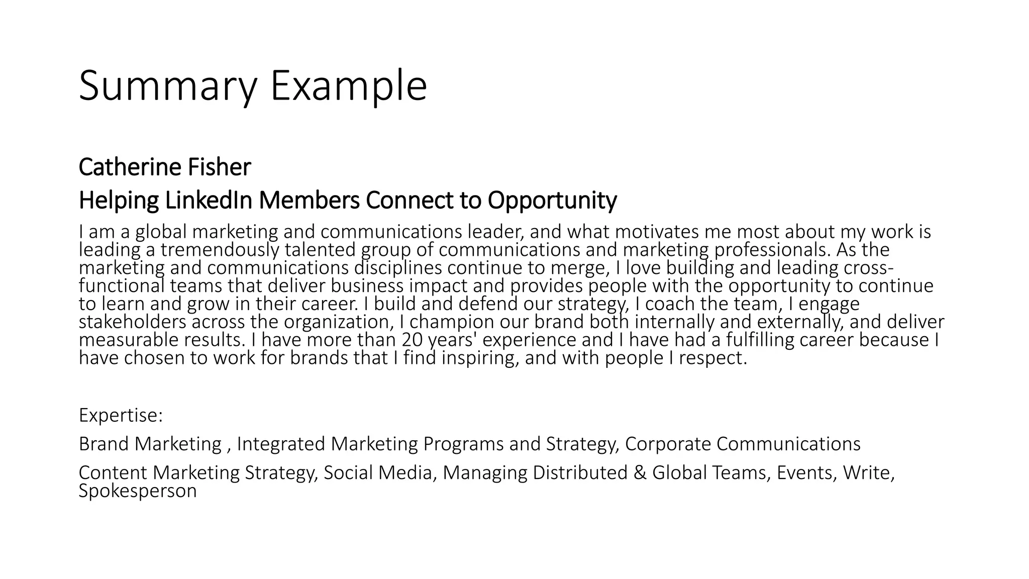 Summary Example
Catherine Fisher
Helping LinkedIn Members Connect to Opportunity
I am a global marketing and communications leader, and what motivates me most about my work is
leading a tremendously talented group of communications and marketing professionals. As the
marketing and communications disciplines continue to merge, I love building and leading cross-
functional teams that deliver business impact and provides people with the opportunity to continue
to learn and grow in their career. I build and defend our strategy, I coach the team, I engage
stakeholders across the organization, I champion our brand both internally and externally, and deliver
measurable results. I have more than 20 years' experience and I have had a fulfilling career because I
have chosen to work for brands that I find inspiring, and with people I respect.
Expertise:
Brand Marketing , Integrated Marketing Programs and Strategy, Corporate Communications
Content Marketing Strategy, Social Media, Managing Distributed & Global Teams, Events, Write,
Spokesperson
 
