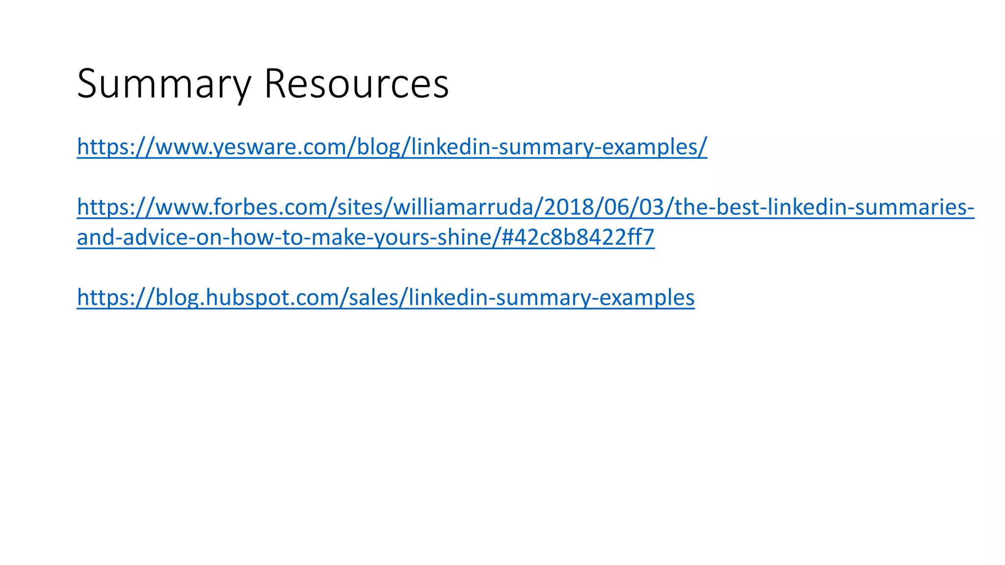 Summary Resources
https://www.yesware.com/blog/linkedin-summary-examples/
https://www.forbes.com/sites/williamarruda/2018/06/03/the-best-linkedin-summaries-
and-advice-on-how-to-make-yours-shine/#42c8b8422ff7
https://blog.hubspot.com/sales/linkedin-summary-examples
 