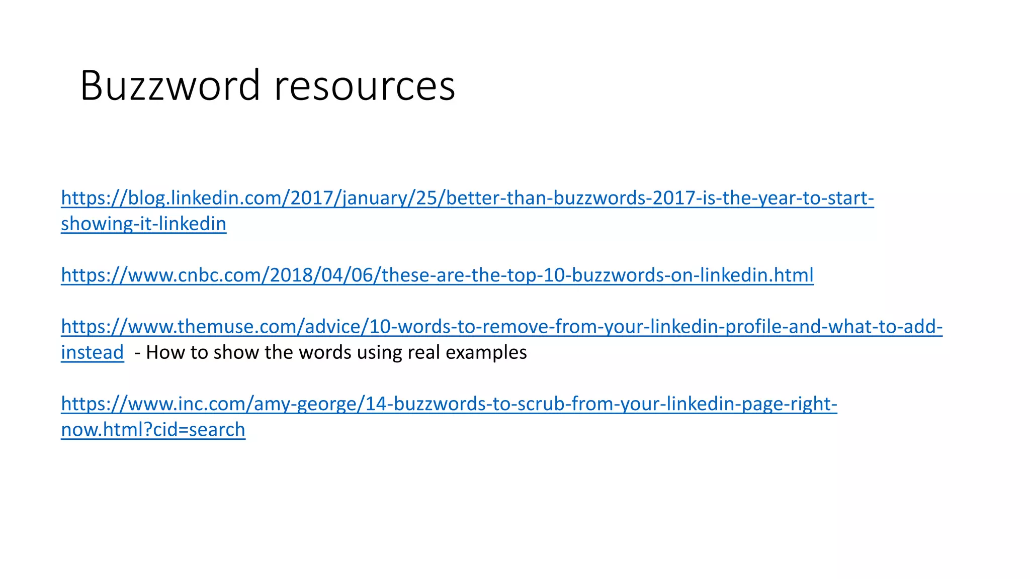 Buzzword resources
https://blog.linkedin.com/2017/january/25/better-than-buzzwords-2017-is-the-year-to-start-
showing-it-linkedin
https://www.cnbc.com/2018/04/06/these-are-the-top-10-buzzwords-on-linkedin.html
https://www.themuse.com/advice/10-words-to-remove-from-your-linkedin-profile-and-what-to-add-
instead - How to show the words using real examples
https://www.inc.com/amy-george/14-buzzwords-to-scrub-from-your-linkedin-page-right-
now.html?cid=search
 