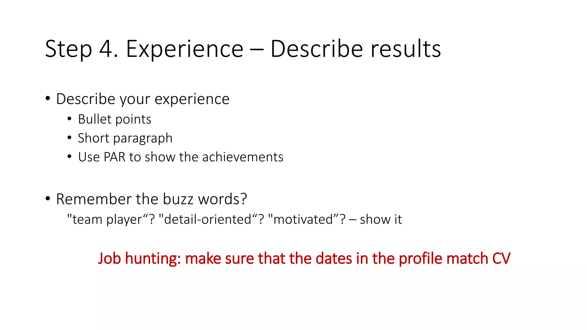 Step 4. Experience – Describe results
• Describe your experience
• Bullet points
• Short paragraph
• Use PAR to show the achievements
• Remember the buzz words?
"team player“? "detail-oriented“? "motivated”? – show it
Job hunting: make sure that the dates in the profile match CV
 