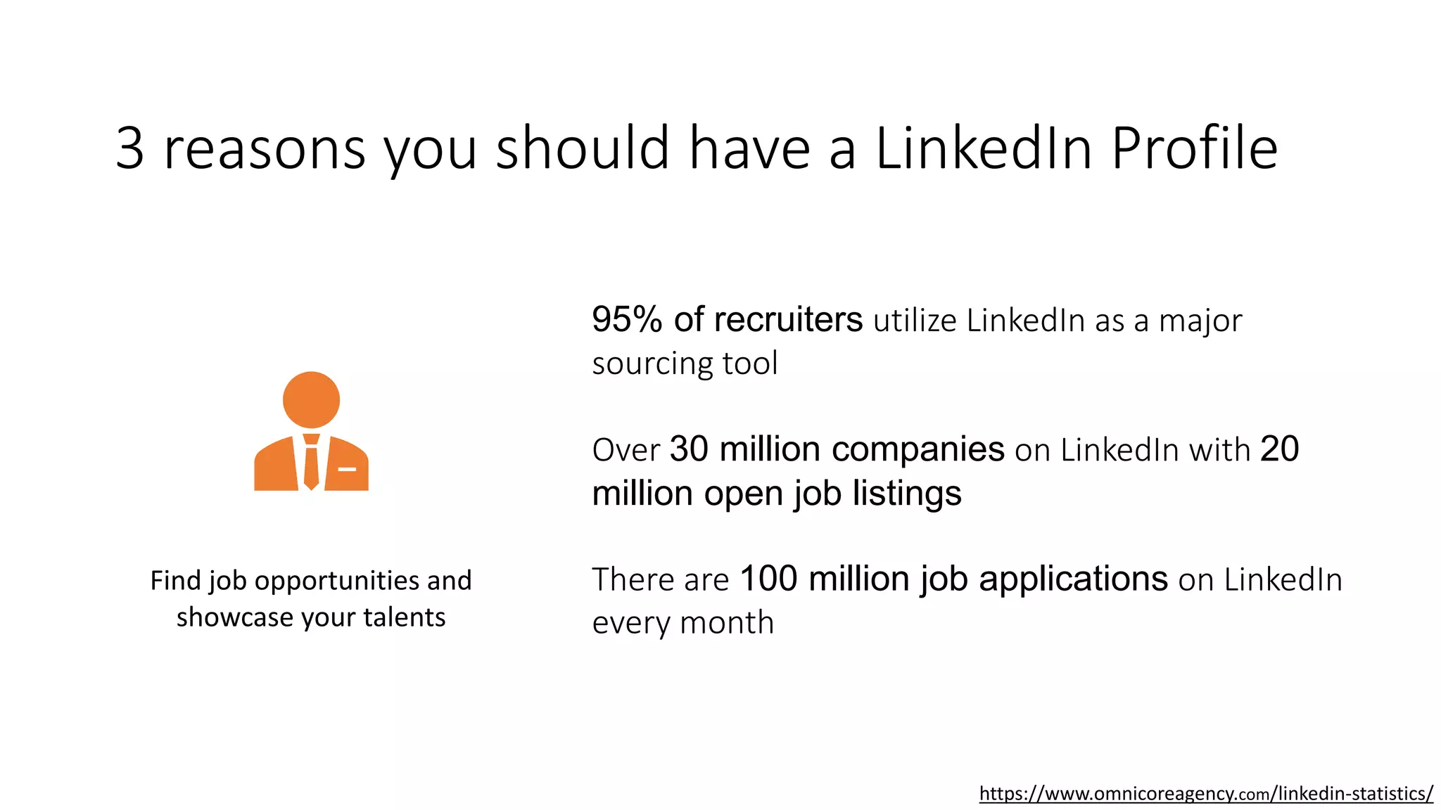 3 reasons you should have a LinkedIn Profile
Find job opportunities and
showcase your talents
95% of recruiters utilize LinkedIn as a major
sourcing tool
Over 30 million companies on LinkedIn with 20
million open job listings
There are 100 million job applications on LinkedIn
every month
https://www.omnicoreagency.com/linkedin-statistics/
 