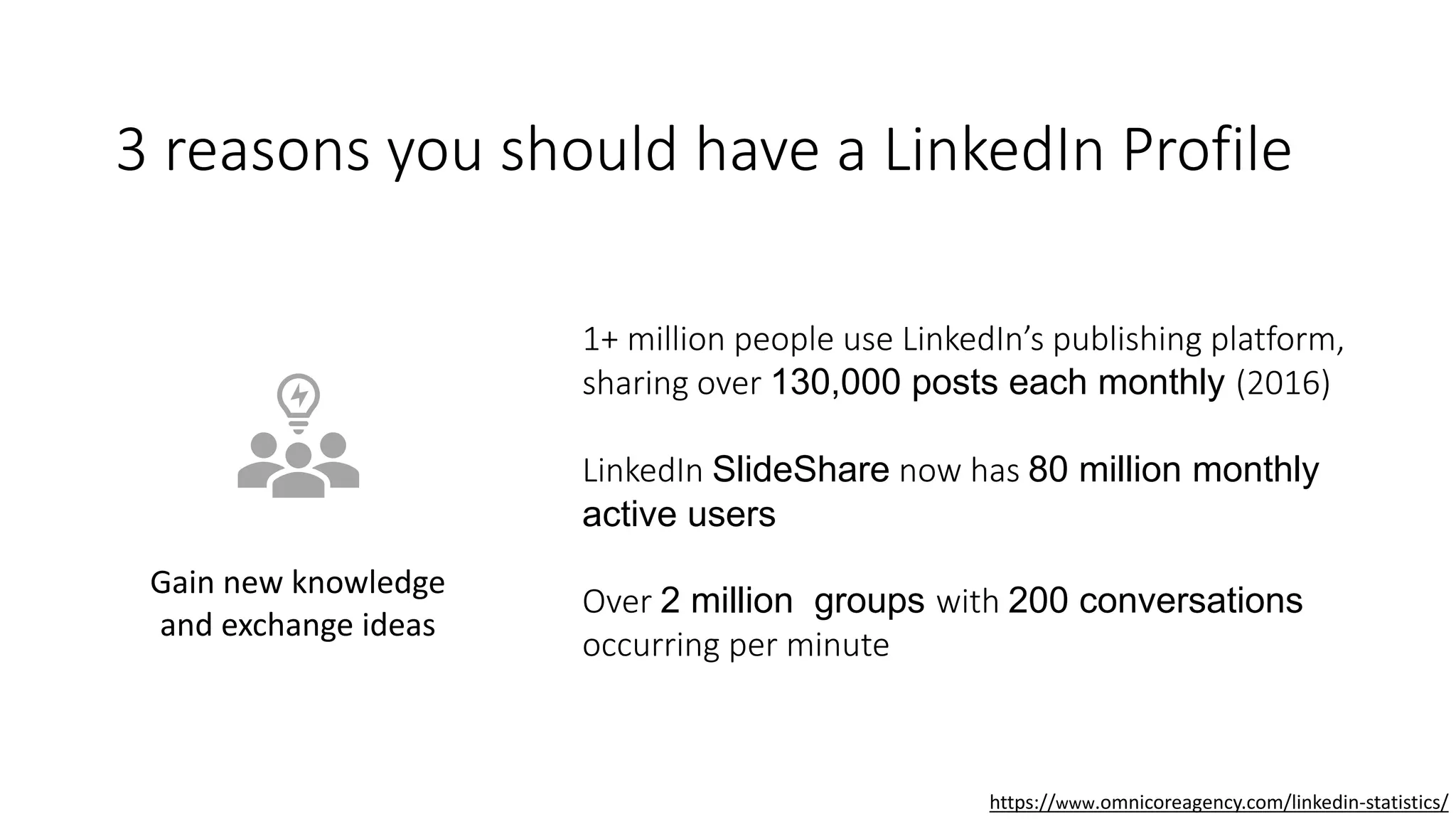 3 reasons you should have a LinkedIn Profile
Gain new knowledge
and exchange ideas
1+ million people use LinkedIn’s publishing platform,
sharing over 130,000 posts each monthly (2016)
LinkedIn SlideShare now has 80 million monthly
active users
Over 2 million groups with 200 conversations
occurring per minute
https://www.omnicoreagency.com/linkedin-statistics/
 