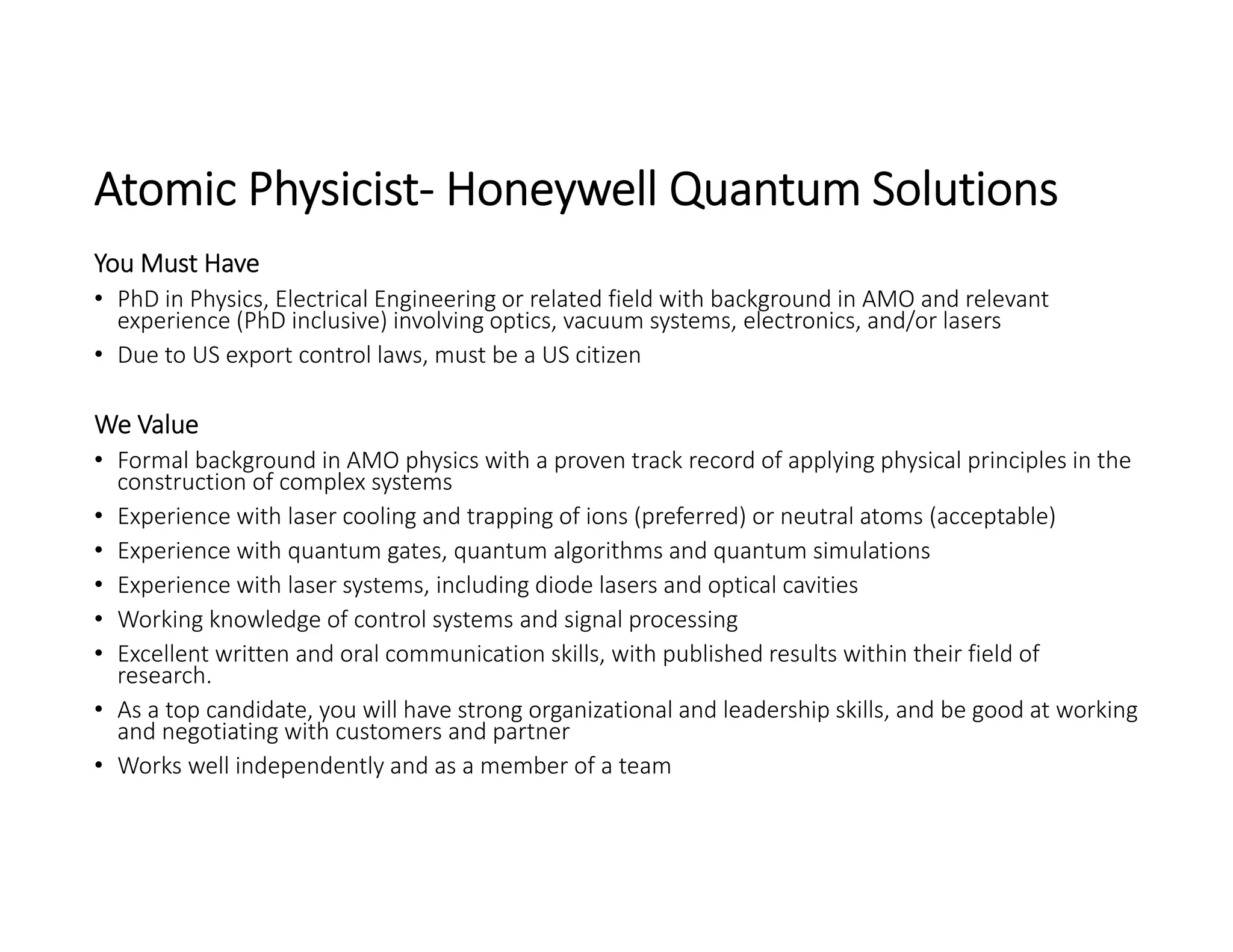 Atomic Physicist‐ Honeywell Quantum Solutions
You Must Have
• PhD in Physics, Electrical Engineering or related field with background in AMO and relevant 
experience (PhD inclusive) involving optics, vacuum systems, electronics, and/or lasers
• Due to US export control laws, must be a US citizen
We Value
• Formal background in AMO physics with a proven track record of applying physical principles in the 
construction of complex systems
• Experience with laser cooling and trapping of ions (preferred) or neutral atoms (acceptable)
• Experience with quantum gates, quantum algorithms and quantum simulations
• Experience with laser systems, including diode lasers and optical cavities
• Working knowledge of control systems and signal processing
• Excellent written and oral communication skills, with published results within their field of 
research.
• As a top candidate, you will have strong organizational and leadership skills, and be good at working 
and negotiating with customers and partner
• Works well independently and as a member of a team
 