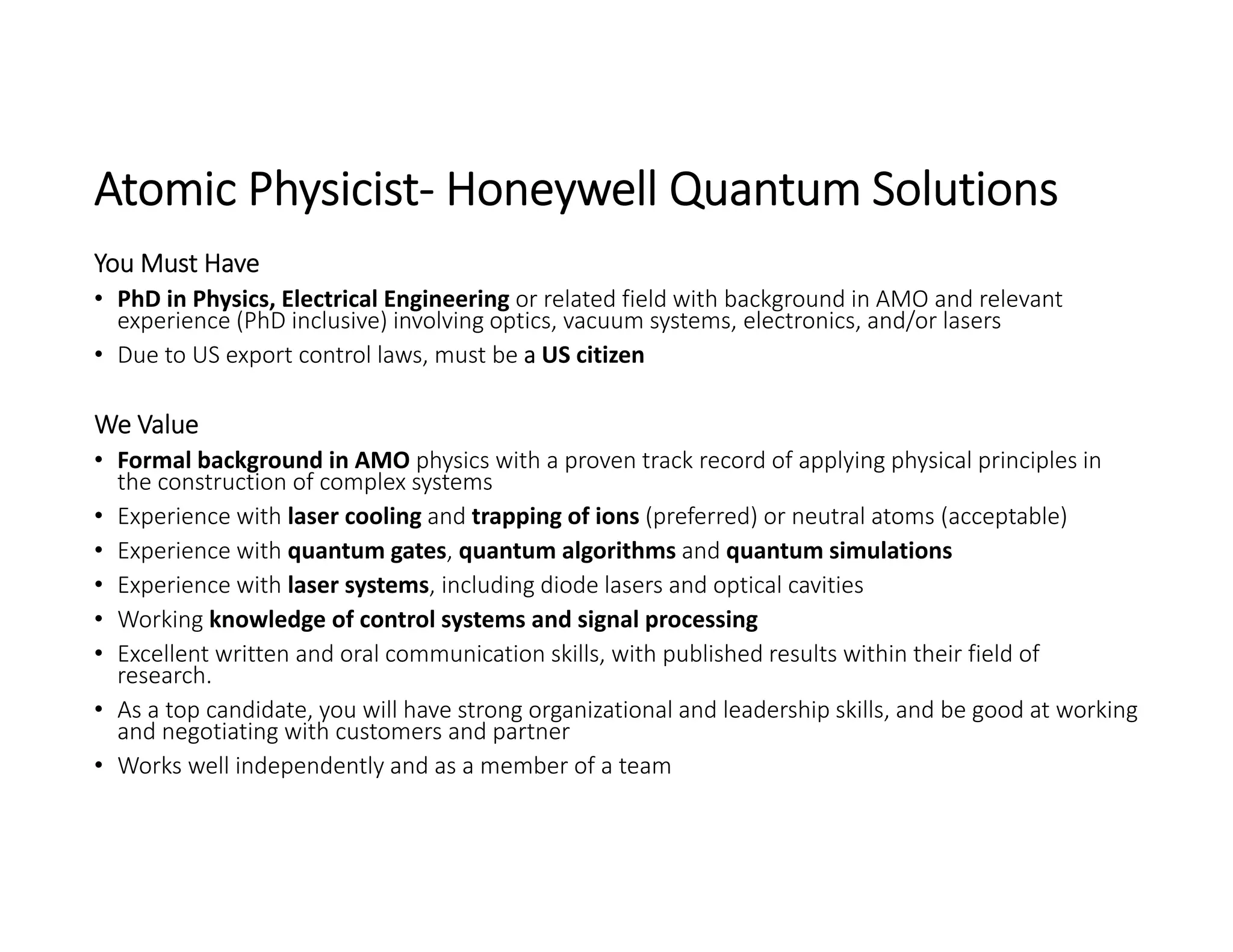 Atomic Physicist‐ Honeywell Quantum Solutions
You Must Have
• PhD in Physics, Electrical Engineering or related field with background in AMO and relevant 
experience (PhD inclusive) involving optics, vacuum systems, electronics, and/or lasers
• Due to US export control laws, must be a US citizen
We Value
• Formal background in AMO physics with a proven track record of applying physical principles in 
the construction of complex systems
• Experience with laser cooling and trapping of ions (preferred) or neutral atoms (acceptable)
• Experience with quantum gates, quantum algorithms and quantum simulations
• Experience with laser systems, including diode lasers and optical cavities
• Working knowledge of control systems and signal processing
• Excellent written and oral communication skills, with published results within their field of 
research.
• As a top candidate, you will have strong organizational and leadership skills, and be good at working 
and negotiating with customers and partner
• Works well independently and as a member of a team
 