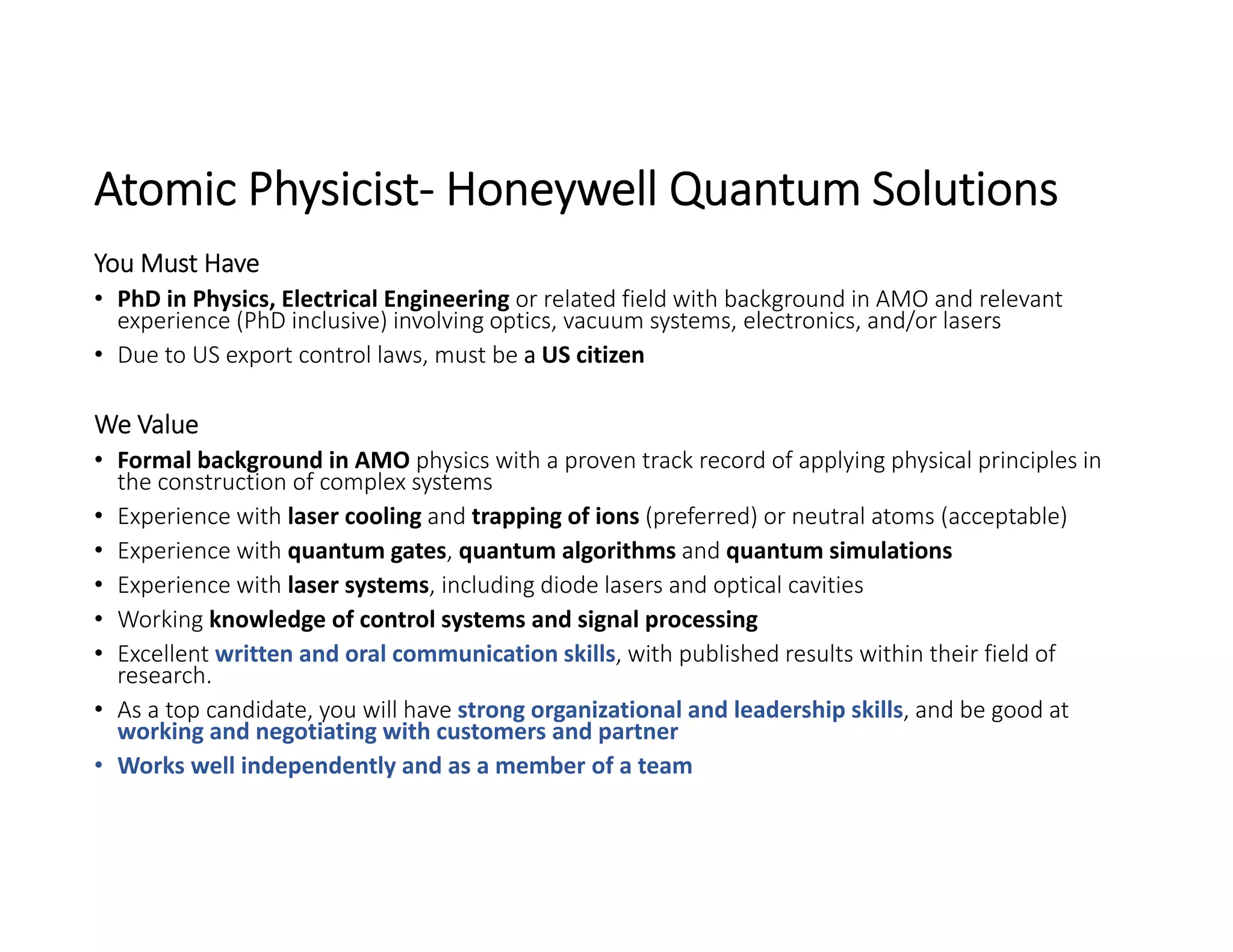 Atomic Physicist‐ Honeywell Quantum Solutions
You Must Have
• PhD in Physics, Electrical Engineering or related field with background in AMO and relevant 
experience (PhD inclusive) involving optics, vacuum systems, electronics, and/or lasers
• Due to US export control laws, must be a US citizen
We Value
• Formal background in AMO physics with a proven track record of applying physical principles in 
the construction of complex systems
• Experience with laser cooling and trapping of ions (preferred) or neutral atoms (acceptable)
• Experience with quantum gates, quantum algorithms and quantum simulations
• Experience with laser systems, including diode lasers and optical cavities
• Working knowledge of control systems and signal processing
• Excellent written and oral communication skills, with published results within their field of 
research.
• As a top candidate, you will have strong organizational and leadership skills, and be good at 
working and negotiating with customers and partner
• Works well independently and as a member of a team
 