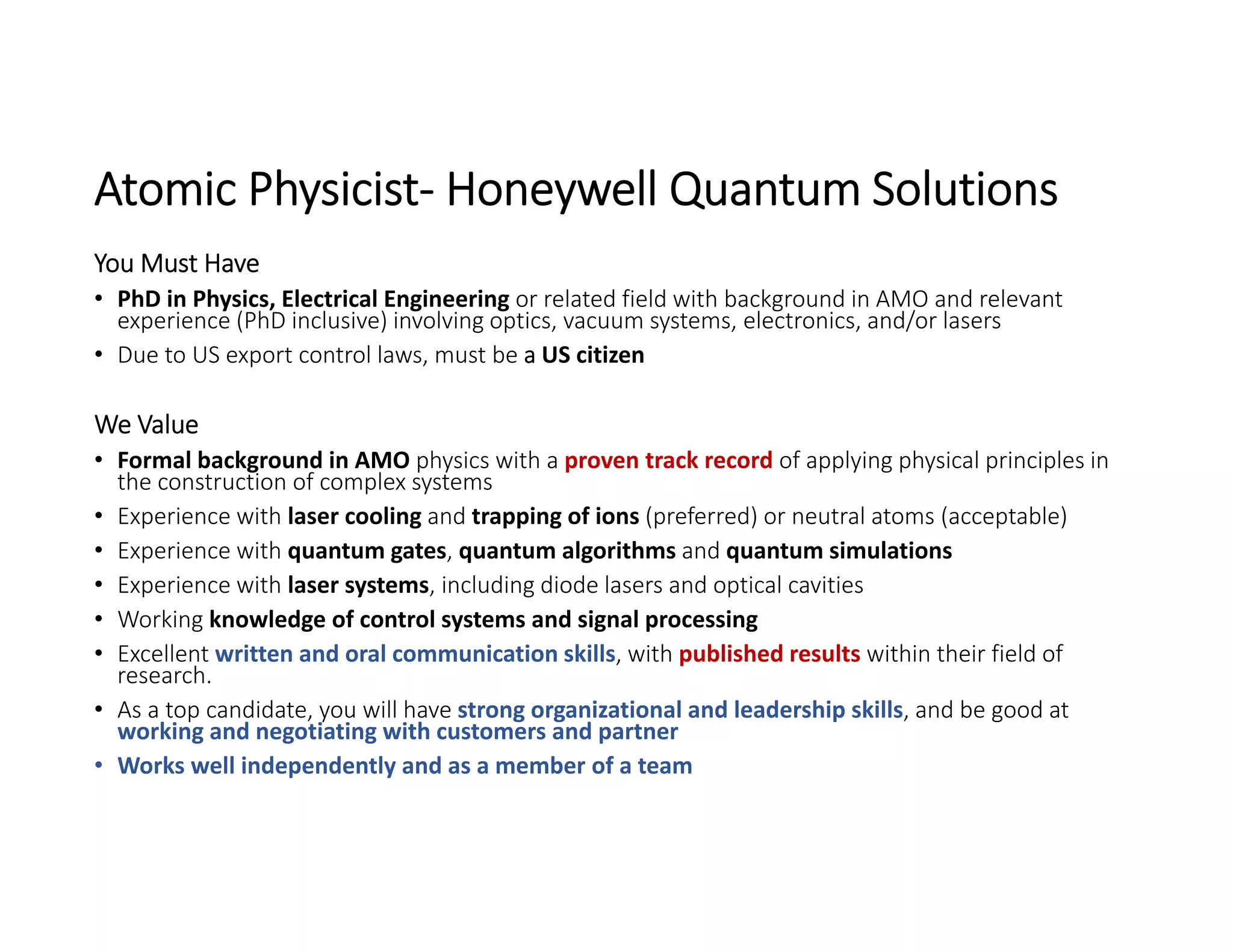 Atomic Physicist‐ Honeywell Quantum Solutions
You Must Have
• PhD in Physics, Electrical Engineering or related field with background in AMO and relevant 
experience (PhD inclusive) involving optics, vacuum systems, electronics, and/or lasers
• Due to US export control laws, must be a US citizen
We Value
• Formal background in AMO physics with a proven track record of applying physical principles in 
the construction of complex systems
• Experience with laser cooling and trapping of ions (preferred) or neutral atoms (acceptable)
• Experience with quantum gates, quantum algorithms and quantum simulations
• Experience with laser systems, including diode lasers and optical cavities
• Working knowledge of control systems and signal processing
• Excellent written and oral communication skills, with published results within their field of 
research.
• As a top candidate, you will have strong organizational and leadership skills, and be good at 
working and negotiating with customers and partner
• Works well independently and as a member of a team
 