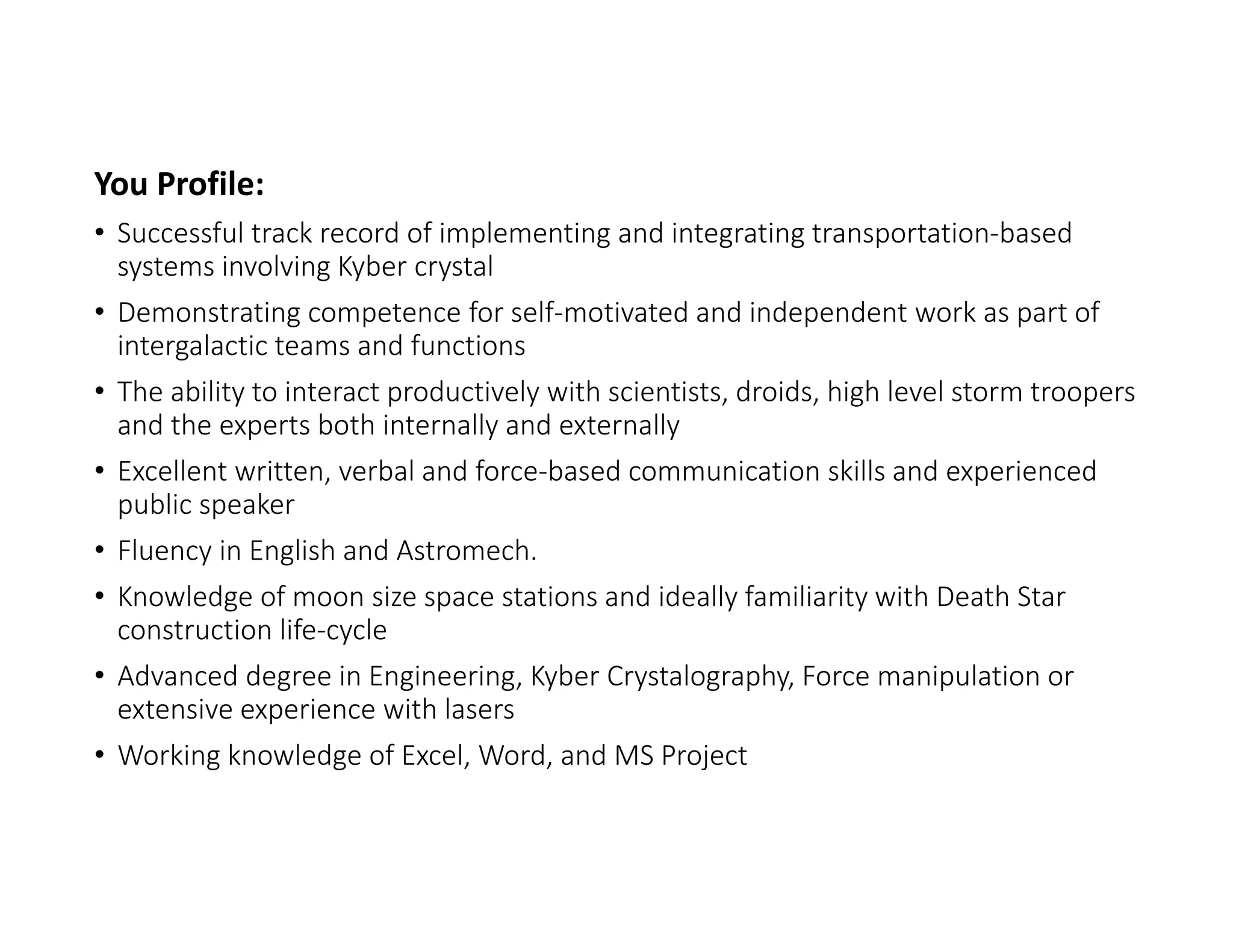 You Profile:
• Successful track record of implementing and integrating transportation‐based 
systems involving Kyber crystal
• Demonstrating competence for self‐motivated and independent work as part of 
intergalactic teams and functions
• The ability to interact productively with scientists, droids, high level storm troopers 
and the experts both internally and externally
• Excellent written, verbal and force‐based communication skills and experienced 
public speaker
• Fluency in English and Astromech.
• Knowledge of moon size space stations and ideally familiarity with Death Star 
construction life‐cycle
• Advanced degree in Engineering, Kyber Crystalography, Force manipulation or 
extensive experience with lasers
• Working knowledge of Excel, Word, and MS Project
 