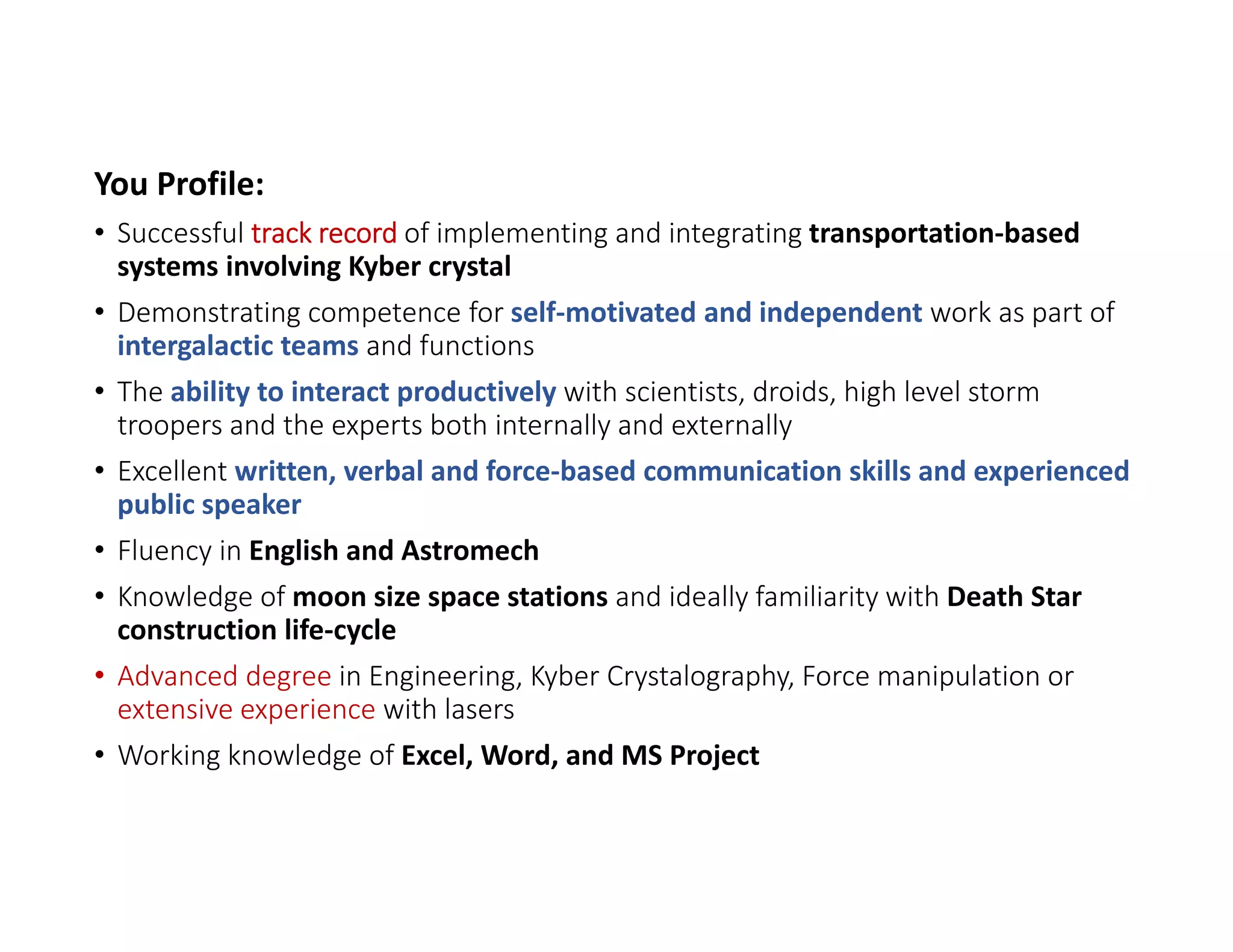 You Profile:
• Successful track record of implementing and integrating transportation‐based 
systems involving Kyber crystal
• Demonstrating competence for self‐motivated and independent work as part of 
intergalactic teams and functions
• The ability to interact productively with scientists, droids, high level storm 
troopers and the experts both internally and externally
• Excellent written, verbal and force‐based communication skills and experienced 
public speaker
• Fluency in English and Astromech
• Knowledge of moon size space stations and ideally familiarity with Death Star 
construction life‐cycle
• Advanced degree in Engineering, Kyber Crystalography, Force manipulation or 
extensive experience with lasers
• Working knowledge of Excel, Word, and MS Project
 