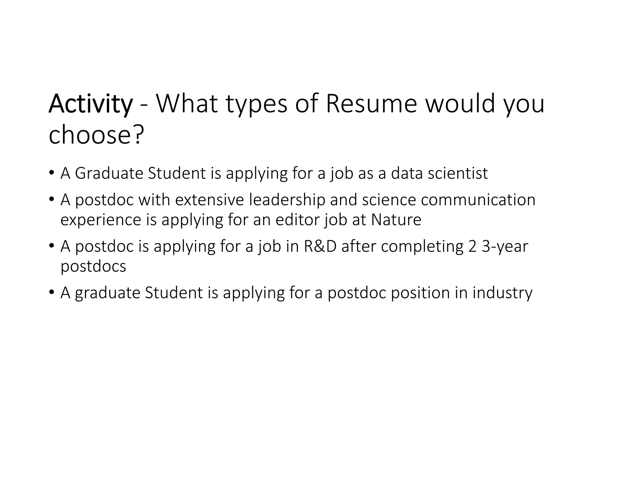 Activity ‐ What types of Resume would you 
choose? 
• A Graduate Student is applying for a job as a data scientist 
• A postdoc with extensive leadership and science communication 
experience is applying for an editor job at Nature
• A postdoc is applying for a job in R&D after completing 2 3‐year 
postdocs
• A graduate Student is applying for a postdoc position in industry 
 
