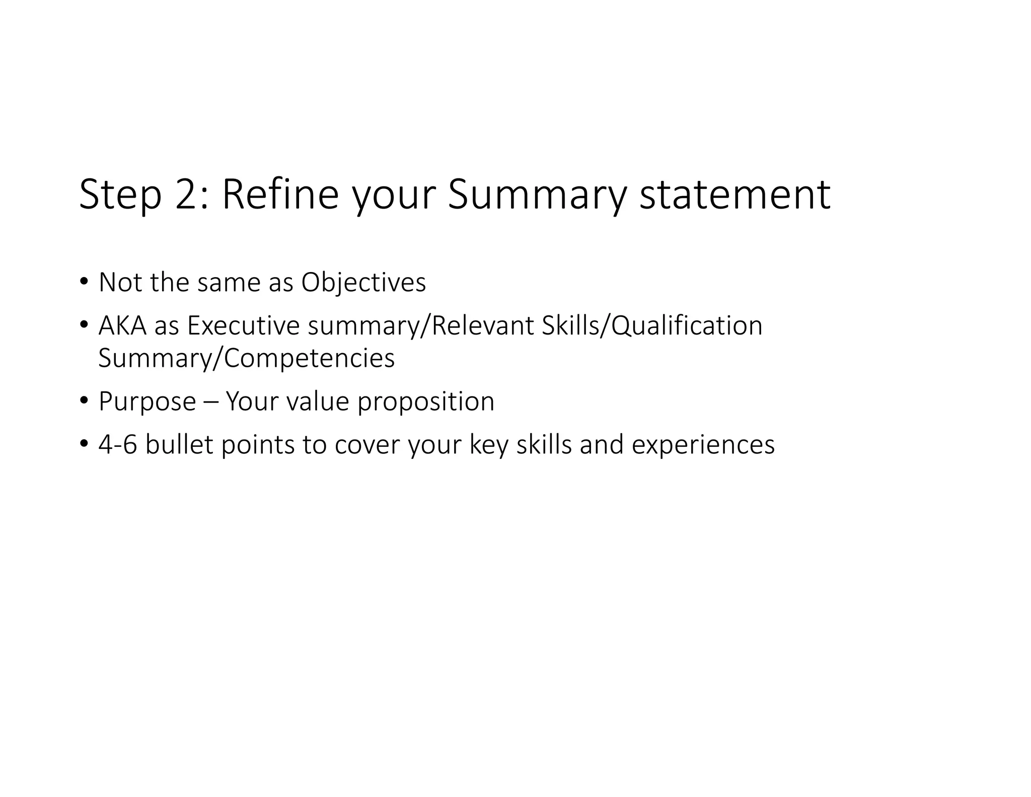 Step 2: Refine your Summary statement 
• Not the same as Objectives
• AKA as Executive summary/Relevant Skills/Qualification 
Summary/Competencies 
• Purpose – Your value proposition
• 4‐6 bullet points to cover your key skills and experiences 
 