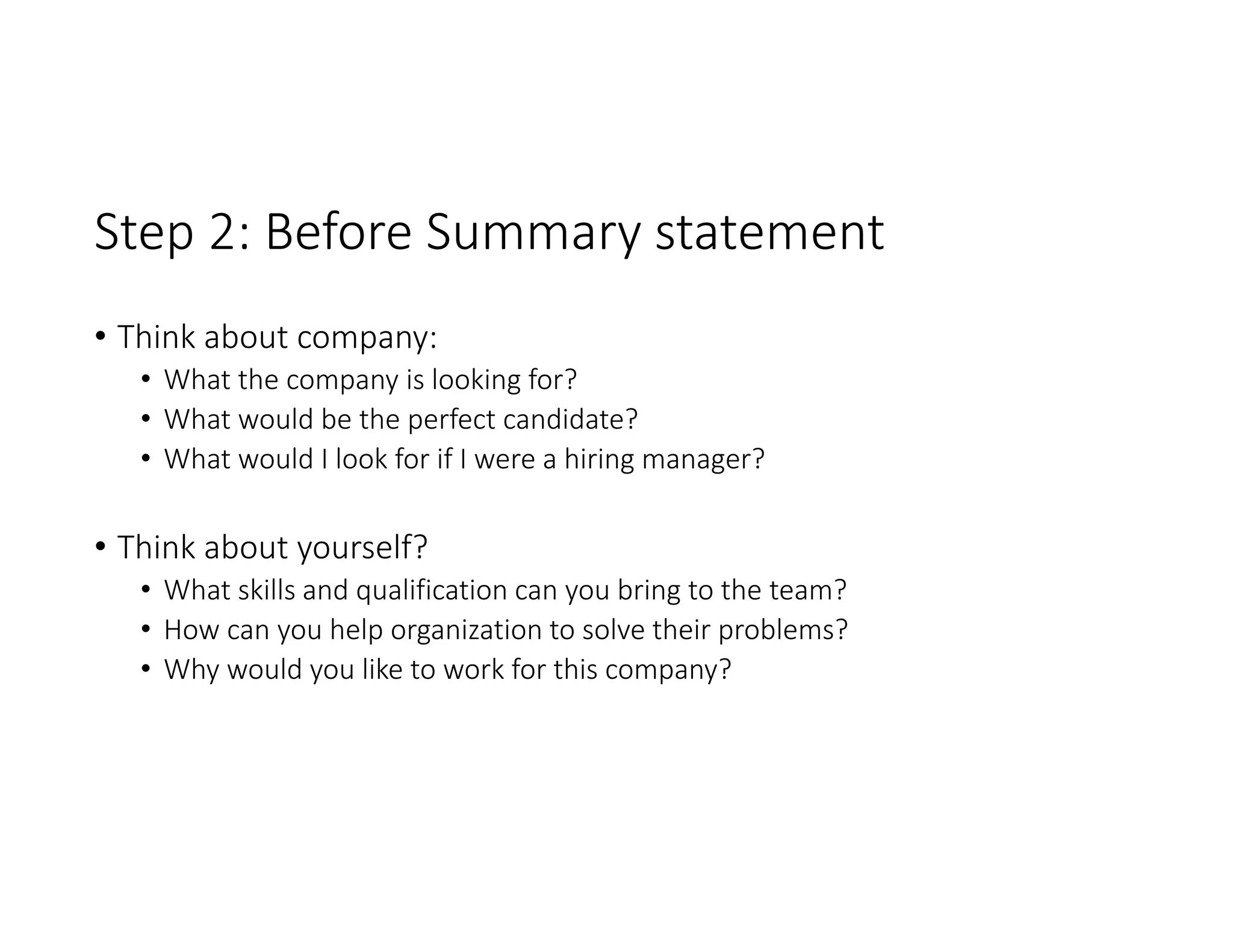 Step 2: Before Summary statement 
• Think about company:
• What the company is looking for?
• What would be the perfect candidate?
• What would I look for if I were a hiring manager?
• Think about yourself?
• What skills and qualification can you bring to the team?
• How can you help organization to solve their problems?
• Why would you like to work for this company?
 