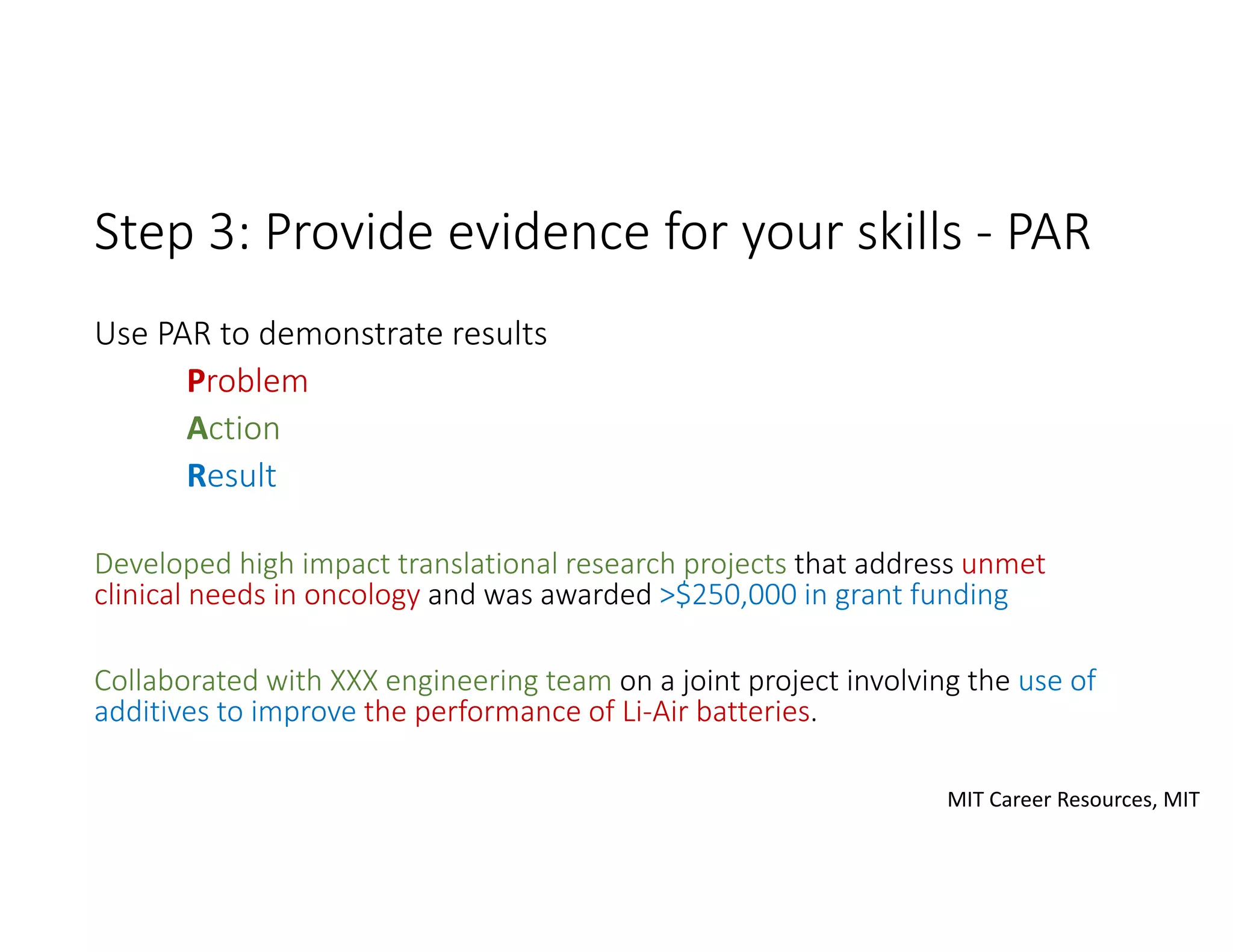 Step 3: Provide evidence for your skills ‐ PAR
Use PAR to demonstrate results
Problem
Action
Result
Developed high impact translational research projects that address unmet 
clinical needs in oncology and was awarded >$250,000 in grant funding
Collaborated with XXX engineering team on a joint project involving the use of 
additives to improve the performance of Li‐Air batteries.
MIT Career Resources, MIT
 