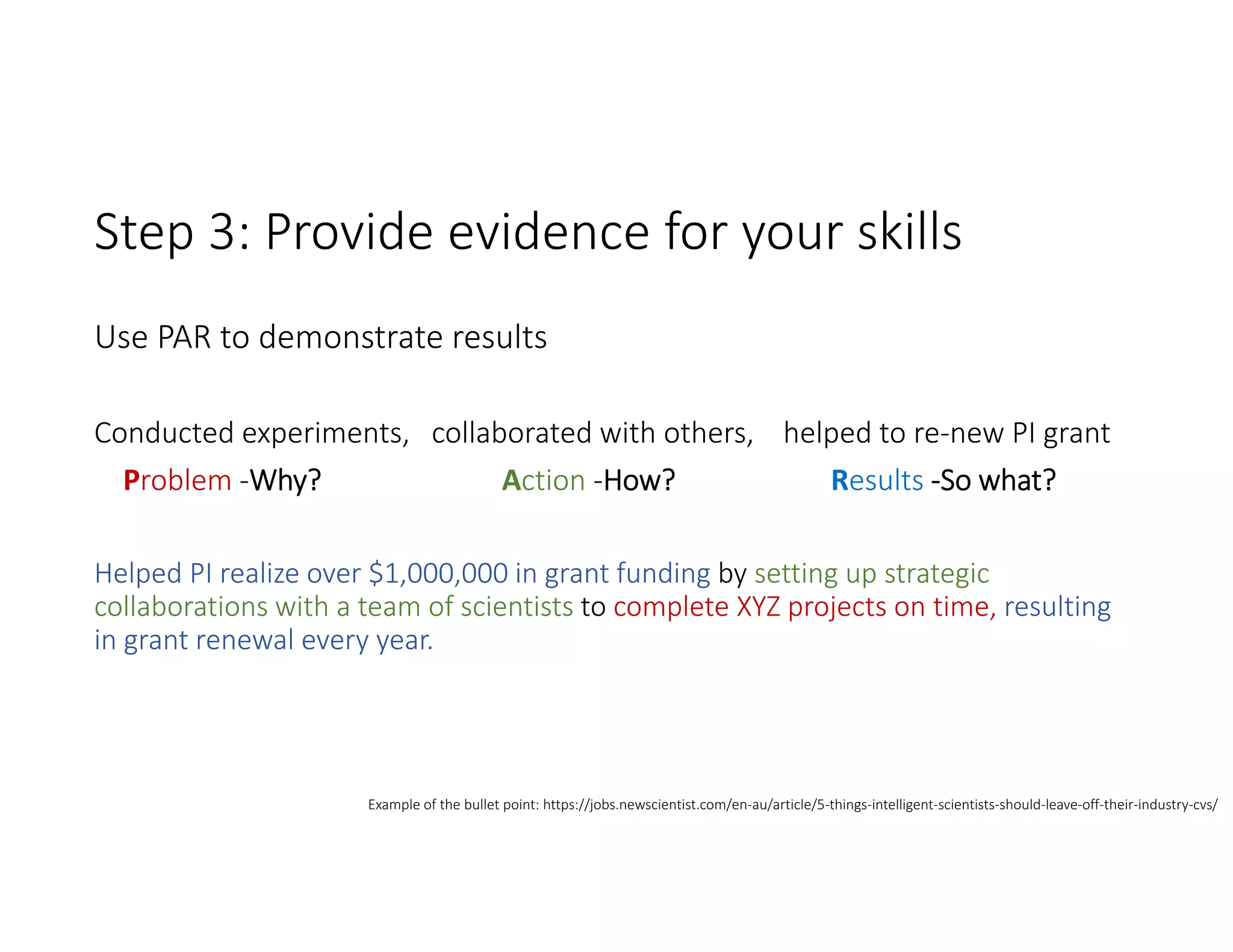 Step 3: Provide evidence for your skills 
Use PAR to demonstrate results
Conducted experiments,   collaborated with others,    helped to re‐new PI grant
Problem ‐Why? Action ‐How?                      Results ‐So what?
Helped PI realize over $1,000,000 in grant funding by setting up strategic 
collaborations with a team of scientists to complete XYZ projects on time, resulting 
in grant renewal every year.
Example of the bullet point: https://jobs.newscientist.com/en‐au/article/5‐things‐intelligent‐scientists‐should‐leave‐off‐their‐industry‐cvs/
 